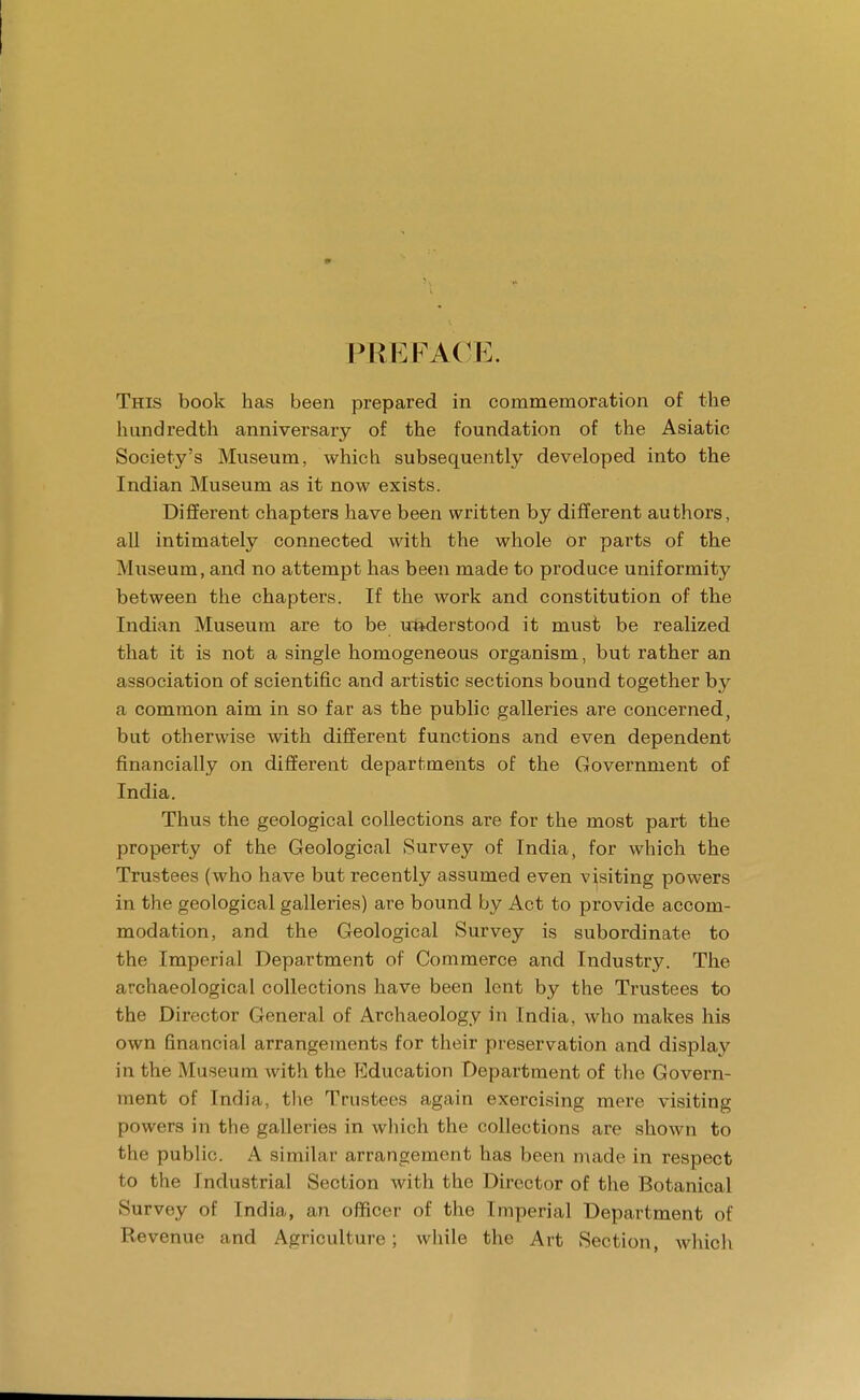 PREFACE. This book has been prepared in commemoration of the hundredth anniversary of the foundation of the Asiatic Society's Museum, which subsequently developed into the Indian Museum as it now exists. Different chapters have been written by different authors, all intimately connected with the whole or parts of the Museum, and no attempt has been made to produce uniformity between the chapters. If the work and constitution of the Indian Museum are to be understood it must be realized that it is not a single homogeneous organism, but rather an association of scientific and artistic sections bound together by a common aim in so far as the public galleries are concerned, but otherwise with different functions and even dependent financially on different departments of the Government of India. Thus the geological collections are for the most part the property of the Geological Survey of India, for which the Trustees (who have but recently assumed even visiting powers in the geological galleries) are bound by Act to provide accom- modation, and the Geological Survey is subordinate to the Imperial Department of Commerce and Industry. The archaeological collections have been lent by the Trustees to the Director General of Archaeology in India, who makes his own financial arrangements for their preservation and display in the Museum with the Education Department of the Govern- ment of India, the Trustees again exercising mere visiting powers in the galleries in which the collections are shown to the public. A similar arrangement has been made in respect to the Industrial Section with the Director of the Botanical Survey of India, an officer of the Imperial Department of Revenue and Agriculture; while the Art Section, which