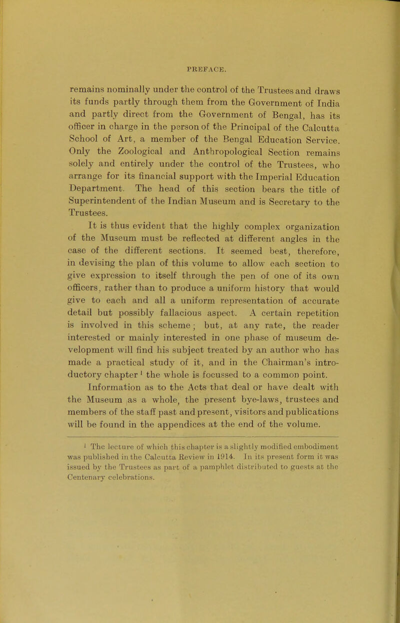 remains nominally under the control of the Trustees and draws its funds partly through them from the Government of India and partly direct from the Government of Bengal, has its officer in charge in the person of the Principal of the Calcutta School of Art, a member of the Bengal Education Service. Only the Zoological and Anthropological Section remains solely and entirely under the control of the Trustees, who arrange for its financial support with the Imperial Education Department. The head of this section bears the title of Superintendent of the Indian Museum and is Secretary to the Trustees. It is thus evident that the highly complex organization of the Museum must be reflected at different angles in the case of the different sections. It seemed best, therefore, in devising the plan of this volume to allow each section to give expression to itself through the pen of one of its own officers, rather than to produce a uniform history that would give to each and all a uniform representation of accurate detail but possibly fallacious aspect. A certain repetition is involved in this scheme; but, at any rate, the reader interested or mainly interested in one phase of museum de- velopment will find his subject treated by an author who has made a practical study of it, and in the Chairman's intro- ductory chapter 1 the whole is focussed to a common point. Information as to the Acts that deal or have dealt with the Museum as a whole, the present bye-laws, trustees and members of the staff past and present, visitors and publications will be found in the appendices at the end of the volume. 1 The lecture of which this chapter is a slightly modified embodiment was published in the Calcutta Review in 1914. In its present form it was issued by the Trustees as part of a pamphlet distributed to guests at the Centenary celebrations.