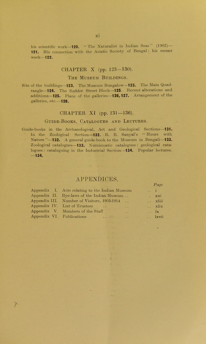 his scientific work—120. The Naturalist in Indian Seas (1902)— 121. His connection with the Asiatic Society of Bengal: his recent work—122. CHAPTER X (pp. 123—130). The Museum Buildings. Site of the buildings—123. The Museum Bungalow—123. The Main Quad- rangle—124. The Sudder Street Block—125- Recent alterations and additions—125. Plans of the galleries—126,127. Arrangement of the galleries, etc.—128. CHAPTER XI (pp. 131—136). Guide-Books, Catalogues and Lectures. Guide-books in the Archaeological, Art and Geological Sections—131. In the Zoological Section—132. R. B. Sanyal's  Hours with Nature—132. A general guide-book to the Museum in Bengali—133. Zoological catalogues—-133. Numismatic catalogues : geological cata- logues : cataloguing in the Industrial Section—134. Popular lectures. —134. APPENDICES. Page Appendix I. Acts relating to the Indian Museum i Appendix II. Bye-laws of the Indian Museum . . xxi Appendix III. Number of Visitors, 1903-1914 .. xliii Appendix IV. List of Trustees xlix Appendix V. Members of the Staff .. lx Appendix VI. Publications lxvii