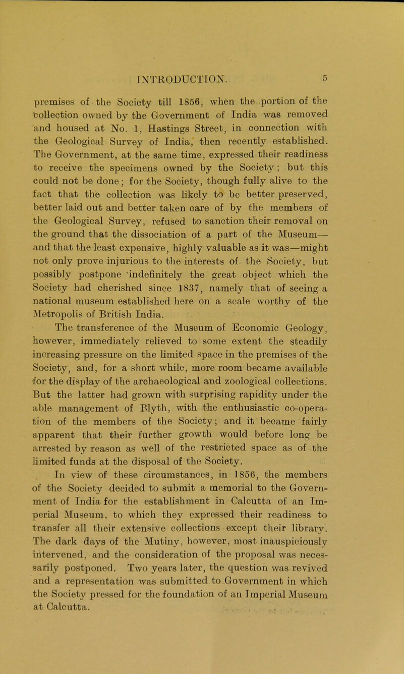 premises of . the Society till 1856, when the portion of the collection owned by the Government of India was removed and housed at No. 1, Hastings Street, in connection with the Geological Survey of India, then recently established. The Government, at the same time, expressed their readiness to receive the specimens owned by the Society ; but this could not be done; for the Society, though fully alive to the fact that the collection was likely to be better preserved, better laid out and better taken care of by the members of the Geological Survey, refused to sanction their removal on the ground that the dissociation of a part of the Museum— and that the least expensive, highly valuable as it was—might not only prove injurious to the interests of the Society, but possibly postpone indefinitely the great object which the Society had cherished since 1837, namely that of seeing a national museum established here on a scale worthy of the Metropolis of British India. The transference of the Museum of Economic Geology, however, immediately relieved to some extent the steadily increasing pressure on the limited space in the premises of the Society, and, for a short while, more room became available for the display of the archaeological and zoological collections. But the latter had grown with surprising rapidity under the able management of Blyth, with the enthusiastic co-opera- tion of the members of the Society; and it became fairly apparent that their further growth would before long be arrested by reason as well of the restricted space as of the limited funds at the disposal of the Society. In view of these circumstances, in 1856, the members of the Society decided to submit a memorial to the Govern- ment of India for the establishment in Calcutta of an Im- perial Museum, to which they expressed their readiness to transfer all their extensive collections except their library. The dark days of the Mutiny, however, most inauspiciously intervened, and the consideration of the proposal was neces- sarily postponed. Two years later, the question was revived and a representation was submitted to Government in which the Society pressed for the foundation of an Imperial Museum at Calcutta. ,