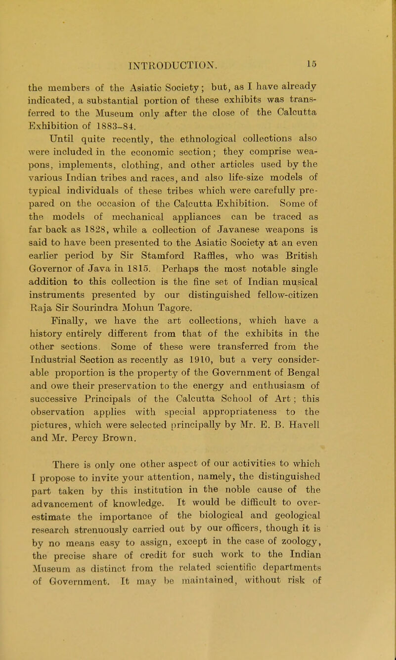 the members of the Asiatic Society; but, as I have already indicated, a substantial portion of these exhibits was trans- ferred to the Museum only after the close of the Calcutta Exhibition of 1883-84. Until quite recently, the ethnological collections also were included in the economic section; they comprise wea- pons, implements, clothing, and other articles used by the various Indian tribes and races, and also life-size models of typical individuals of these tribes which were carefully pre- pared on the occasion of the Calcutta Exhibition. Some of the models of mechanical appliances can be traced as far back as 182S, while a collection of Javanese weapons is said to have been presented to the Asiatic Society at an even earlier period by Sir Stamford Raffles, who was British Governor of Java in 1815. Perhaps the most notable single addition to this collection is the fine set of Indian musical instruments presented by our distinguished fellow-citizen Raja Sir Sourindra Mohun Tagore. Finally, we have the art collections, which have a history entirely different from that of the exhibits in the other sections. Some of these were transferred from the Industrial Section as recently as 1910, but a very consider- able proportion is the property of the Government of Bengal and owe their preservation to the energy and enthusiasm of successive Principals of the Calcutta School of Art; this observation applies with special appropriateness to the pictures, which were selected principally by Mr. E. B. Havell and Mr. Percy Brown. There is only one other aspect of our activities to which I propose to invite your attention, namely, the distinguished part taken by this institution in the noble cause of the advancement of knowledge. It would be difficult to over- estimate the importance of the biological and geological research strenuously carried out by our officers, though it is by no means easy to assign, except in the case of zoology, the precise share of credit for such work to the Indian Museum as distinct from the related scientific departments of Government. It may be maintained, without risk of