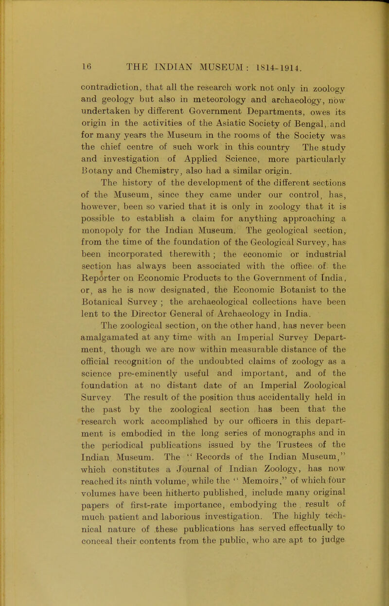 contradiction, that all the research work not only in zoology and geology but also in meteorology and archaeology, now undertaken by different Government Departments, owes its origin in the activities of the Asiatic Society of Bengal, and for many years the Museum in the rooms of the Society was the chief centre of such work in this country The study and investigation of Applied Science, more particularly Botany and Chemistry, also had a similar origin. The history of the development of the different sections of the Museum, since they came under our control, has, however, been so varied that it is only in zoology that it is possible to establish a claim for anything approaching a monopoly for the Indian Museum. The geological section, from the time of the foundation of the Geological Survey, has been incorporated therewith; the economic or industrial section has always been associated with the office of the Reporter on Economic Products to the Government of India , or, as he is now designated, the Economic Botanist to the Botanical Survey ; the archaeological collections have been lent to the Director General of Archaeology in India. The zoological section, on the other hand, has never been amalgamated at any time with an Imperial Survey Depart- ment, though we are now within measurable distance of the official recognition of the undoubted claims of zoology as a science pre-eminently useful and important, and of the foundation at no distant date of an Imperial Zoological Surrey. The result of the position thus accidentally held in the past by the zoological section has been that the research work accomplished by our officers in this depart- ment is embodied in the long series of monographs and in the periodical publications issued by the Trustees of the Indian Museum. The '/ Records of the Indian Museum, which constitutes a Journal of Indian Zoology, has now reached its ninth volume, while the  Memoirs, of which four volumes have been hitherto published, include many original papers of first-rate importance, embodying the result of much patient and laborious investigation. The highly tech- nical nature of these publications has served effectually to conceal their contents from the public, who are apt to judge