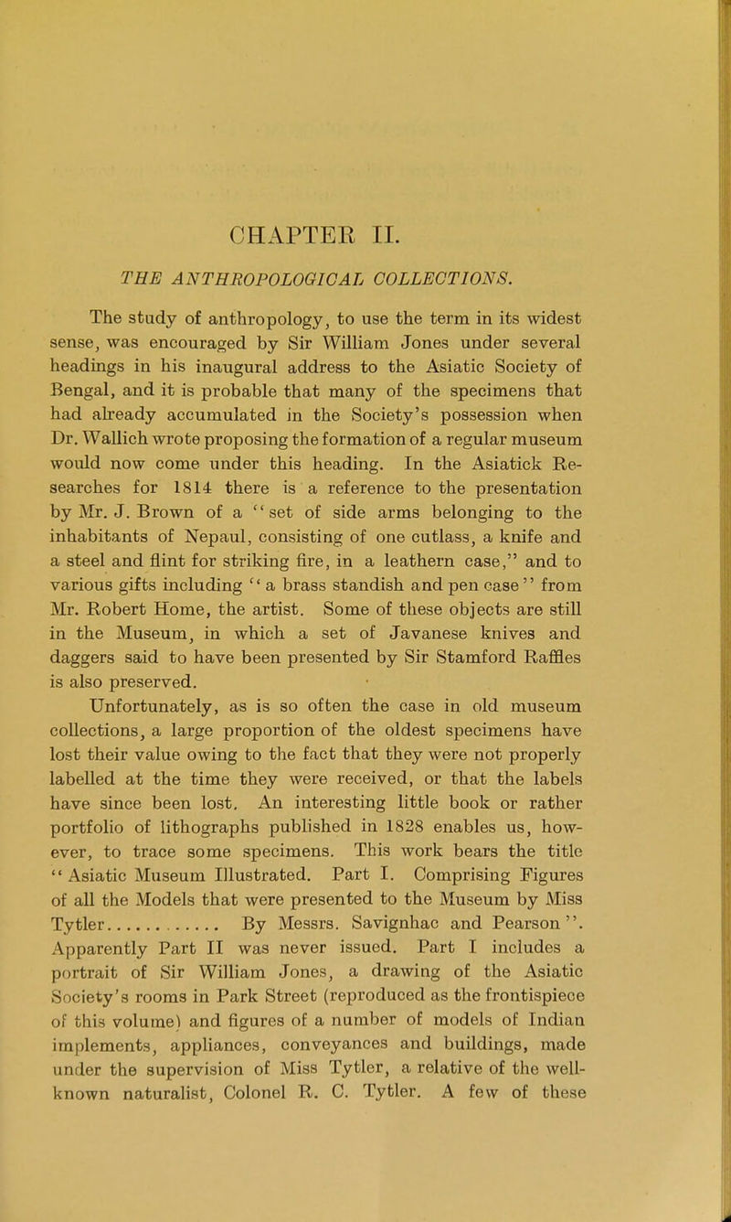 CHAPTER II. THE ANTHROPOLOGICAL COLLECTIONS. The study of anthropology, to use the term in its widest sense, was encouraged by Sir William Jones under several headings in his inaugural address to the Asiatic Society of Bengal, and it is probable that many of the specimens that had already accumulated in the Society's possession when Dr. Wallich wrote proposing the formation of a regular museum would now come under this heading. In the Asiatick Re- searches for 1814 there is a reference to the presentation by Mr. J. Brown of a c'set of side arms belonging to the inhabitants of Nepaul, consisting of one cutlass, a knife and a steel and flint for striking fire, in a leathern case, and to various gifts including c< a brass standish and pen case  from Mr. Robert Home, the artist. Some of these objects are still in the Museum, in which a set of Javanese knives and daggers said to have been presented by Sir Stamford Raffles is also preserved. Unfortunately, as is so often the case in old museum collections, a large proportion of the oldest specimens have lost their value owing to the fact that they were not properly labelled at the time they were received, or that the labels have since been lost. An interesting little book or rather portfolio of lithographs published in 1828 enables us, how- ever, to trace some specimens. This work bears the title  Asiatic Museum Illustrated. Part I. Comprising Figures of all the Models that were presented to the Museum by Miss Tytler By Messrs. Savignhac and Pearson. Apparently Part II was never issued. Part I includes a portrait of Sir William Jones, a drawing of the Asiatic Society's rooms in Park Street (reproduced as the frontispiece of this volume) and figures of a number of models of Indian implements, appliances, conveyances and buildings, made under the supervision of Miss Tytler, a relative of the well- known naturalist, Colonel R. C. Tytler. A few of these