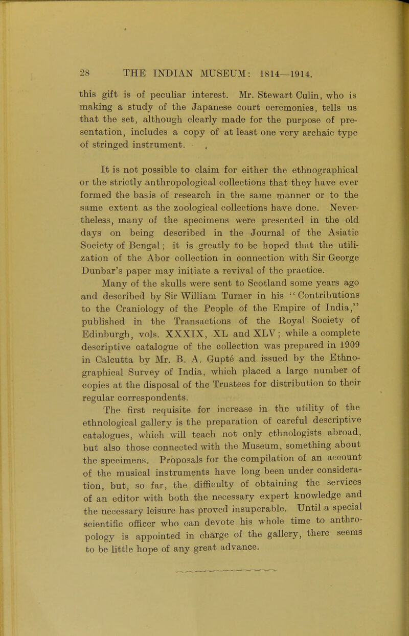 this gift is of peculiar interest. Mr. Stewart Culin, who is making a study of the Japanese court ceremonies, tells us that the set, although clearly made for the purpose of pre- sentation, includes a copy of at least one very archaic type of stringed instrument. It is not possible to claim for either the ethnographical or the strictly anthropological collections that they have ever formed the basis of research in the same manner or to the same extent as the zoological collections have done. Never- theless, many of the specimens were presented in the old days on being described in the Journal of the Asiatic Society of Bengal; it is greatly to be hoped that the utili- zation of the Abor collection in connection with Sir George Dunbar's paper may initiate a revival of the practice. Many of the skulls were sent to Scotland some years ago and described by Sir William Turner in his 1' Contributions to the Craniology of the People of the Elmpire of India, published in the Transactions of the Royal Society of Edinburgh, vols. XXXIX, XL andXLV; while a complete descriptive catalogue of the collection was prepared in 1909 in Calcutta by Mr. B. A. Gupte and issued by the Ethno- graphical Survey of India, which placed a large number of copies at the disposal of the Trustees for distribution to their regular correspondents. The first requisite for increase in the utility of the ethnological gallery is the preparation of careful descriptive catalogues, which will teach not only ethnologists abroad, but also those connected with the Museum, something about the specimens. Proposals for the compilation of an account of the musical instruments have long been under considera- tion, but, so far, the difficulty of obtaining the services of an editor with both the necessary expert knowledge and the necessary leisure has proved insuperable. Until a special scientific officer who can devote his whole time to anthro- pology is appointed in charge of the gallery, there seems to be little hope of any great advance.