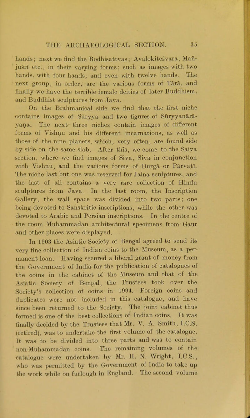 hands; next we find the Bodhisattvas; Avalokitesvara, Man- jusrl etc., in their varying forms; such as images with two hands, with four hands, and even with twelve hands. The next group, in order, are the various forms of Tara, and finally we have the terrible female deities of later Buddhism, and Buddhist sculptures from Java. On the Brahmanical side we find that the first niche contains images of Suryya and two figures of Suryyanara- yana. The next- three niches contain images of different forms of Vishnu and his different incarnations, as well as those of the nine planets, which, very often, are found side by side on the same slab. After this, we come to the Saiva section, where we find images of Siva, Siva in conjunction with Vishnu, and the various forms of Durga or Parvatl. The niche last but one was reserved for Jaina sculptures, and the last of all contains a very rare collection of Hindu sculptures from Java. In the last room, the Inscription Gallery, the wall space was divided into two parts; one being devoted to Sanskritic inscriptions, while the other was devoted to Arabic and Persian inscriptions. In the centre of the room Muhammadan architectural specimens from Gaur and other places were displayed. In 1903 the Asiatic Society of Bengal agreed to send its very fine collection of Indian coins to the Museum, as a per- manent loan. Having secured a liberal grant of money from the Government of India for the publication of catalogues of the coins in the cabinet of the Museum and that of the Asiatic Society of Bengal, the Trustees took over the Society's collection of coins in 1904. Foreign coins and duplicates were nob included in this catalogue, and have since been returned to the Society. The joint cabinet thus formed is one of the best collections of Indian coins. It was finally decided by the Trustees that Mr. V. A. Smith, I.C.S. (retired), was to undertake the first volume of the catalogue. It was to be divided into three parts and was to contain non-Muhammadan coins. The remaining volumes of the catalogue were undertaken by Mr. H. N. Wright, I.C.S., who was permitted by the Government of India to take up the work while on furlough in England. The second volume