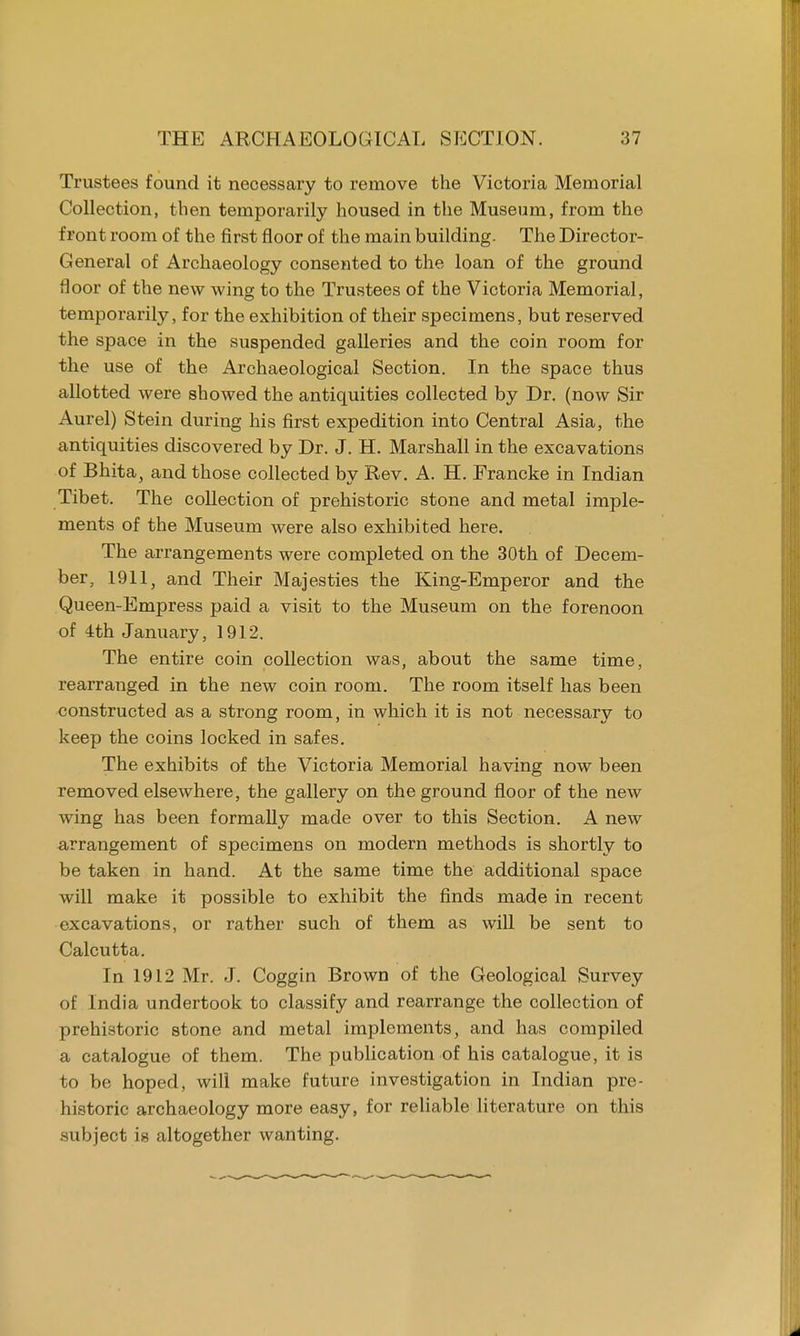 Trustees found it necessary to remove the Victoria Memorial Collection, then temporarily housed in the Museum, from the front room of the first floor of the main building. The Director- General of Archaeology consented to the loan of the ground floor of the new wing to the Trustees of the Victoria Memorial, temporarily, for the exhibition of their specimens, but reserved the space in the suspended galleries and the coin room for the use of the Archaeological Section. In the space thus allotted were showed the antiquities collected by Dr. (now Sir Aurel) Stein during his first expedition into Central Asia, the antiquities discovered by Dr. J. H. Marshall in the excavations of Bhita, and those collected by Rev. A. H. Francke in Indian Tibet. The collection of prehistoric stone and metal imple- ments of the Museum were also exhibited here. The arrangements were completed on the 30th of Decem- ber, 1911, and Their Majesties the King-Emperor and the Queen-Empress paid a visit to the Museum on the forenoon of 4th January, 1912. The entire coin collection was, about the same time, rearranged in the new coin room. The room itself has been constructed as a strong room, in which it is not necessary to keep the coins locked in safes. The exhibits of the Victoria Memorial having now been removed elsewhere, the gallery on the ground floor of the new wing has been formally made over to this Section. A new arrangement of specimens on modern methods is shortly to be taken in hand. At the same time the additional space will make it possible to exhibit the finds made in recent excavations, or rather such of them as will be sent to Calcutta. In 1912 Mr. J. Coggin Brown of the Geological Survey of India undertook to classify and rearrange the collection of prehistoric stone and metal implements, and has compiled a catalogue of them. The publication of his catalogue, it is to be hoped, will make future investigation in Indian pre- historic archaeology more easy, for reliable literature on this subject is altogether wanting.