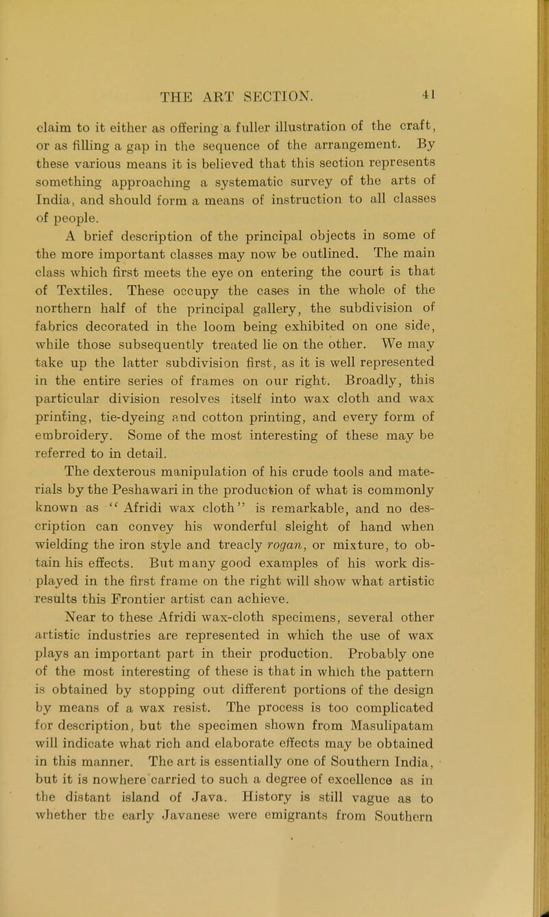 claim to it either as offering a fuller illustration of the craft, or as filling a gap in the sequence of the arrangement. By these various means it is believed that this section represents something approaching a systematic survey of the arts of India, and should form a means of instruction to all classes of people. A brief description of the principal objects in some of the more important classes may now be outlined. The main class which first meets the eye on entering the court is that of Textiles. These occupy the cases in the whole of the northern half of the principal gallery, the subdivision of fabrics decorated in the loom being exhibited on one side, while those subsequently treated lie on the other. We may take up the latter subdivision first, as it is well represented in the entire series of frames on our right. Broadly, this particular division resolves itself into wax cloth and wax printing, tie-dyeing and cotton printing, and every form of embroidery. Some of the most interesting of these may be referred to in detail. The dexterous manipulation of his crude tools and mate- rials by the Peshawari in the production of what is commonly known as <f Afridi wax cloth is remarkable, and no des- cription can convey his wonderful sleight of hand when wielding the iron style and treacly rogan, or mixture, to ob- tain his effects. But many good examples of his work dis- played in the first frame on the right will show what artistic results this Frontier artist can achieve. Near to these Afridi wax-cloth specimens, several other artistic industries are represented in which the use of wax plays an important part in their production. Probably one of the most interesting of these is that in which the pattern is obtained by stopping out different portions of the design by means of a wax resist. The process is too complicated for description, but the specimen shown from Masulipatam will indicate what rich and elaborate effects may be obtained in this manner. The art is essentially one of Southern India, but it is nowhere carried to such a degree of excellence as in the distant island of Java. History is still vague as to whether tbe early Javanese were emigrants from Southern