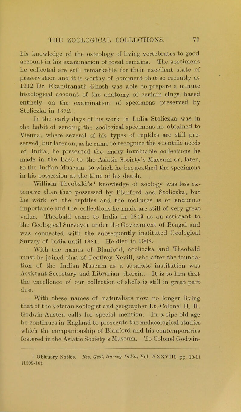 his knowledge of the osteology of living vertebrates to good account in his examination of fossil remains. The specimens he collected are still remarkable for their excellent state of preservation and it is worthy of comment that so recently as 1912 Dr. Ekandranath Ghosh was able to prepare a minute histological account of the anatomy of certain slugs based entirely on the examination of specimens preserved by Stoliczka in 1872. In the early days of his work in India Stoliczka was in the habit of sending the zoological specimens he obtained to Vienna, where several of his types of reptiles are still pre- served, but later on, as he came to recognize the scientific needs of India, he presented the many invaluable collections he made in the East to the Asiatic Society's Museum or, later, to the Indian Museum, to which he bequeathed the specimens in his possession at the time of his death. William Theobald's 1 knowledge of zoology was less ex- tensive than that possessed by Blanford and Stoliczka, but his work on the reptiles and the molluscs is of enduring importance and the collections he made are still of very great value. Theobald came to India in 1849 as an assistant to the Geological Surveyor under the Government of Bengal and was connected with the subsequently instituted Geological Survey of India until 1881. He died in 1908. With the names of Blanford, Stoliczka and Theobald must be joined that of Geoffrey Nevill, who after the founda- tion of the Indian Museum as a separate institution was Assistant Secretary and Librarian therein. It is to him that the excellence of our collection of shells is still in great part due. With these names of naturalists now no longer living that of the veteran zoologist and geographer Lt.-Colonel H. H. Godwin-Austen calls for special mention. In a ripe old age he continues in England to prosecute the malacological studies which the companionship of Blanford and his contemporaries fostered in the Asiatic Society s Museum. To Colonel Godwin- 1 Obituary Notice. Rec. Oeol. Survey India, Vol. XXXVIII, pp. 10-11 (11)09-10).