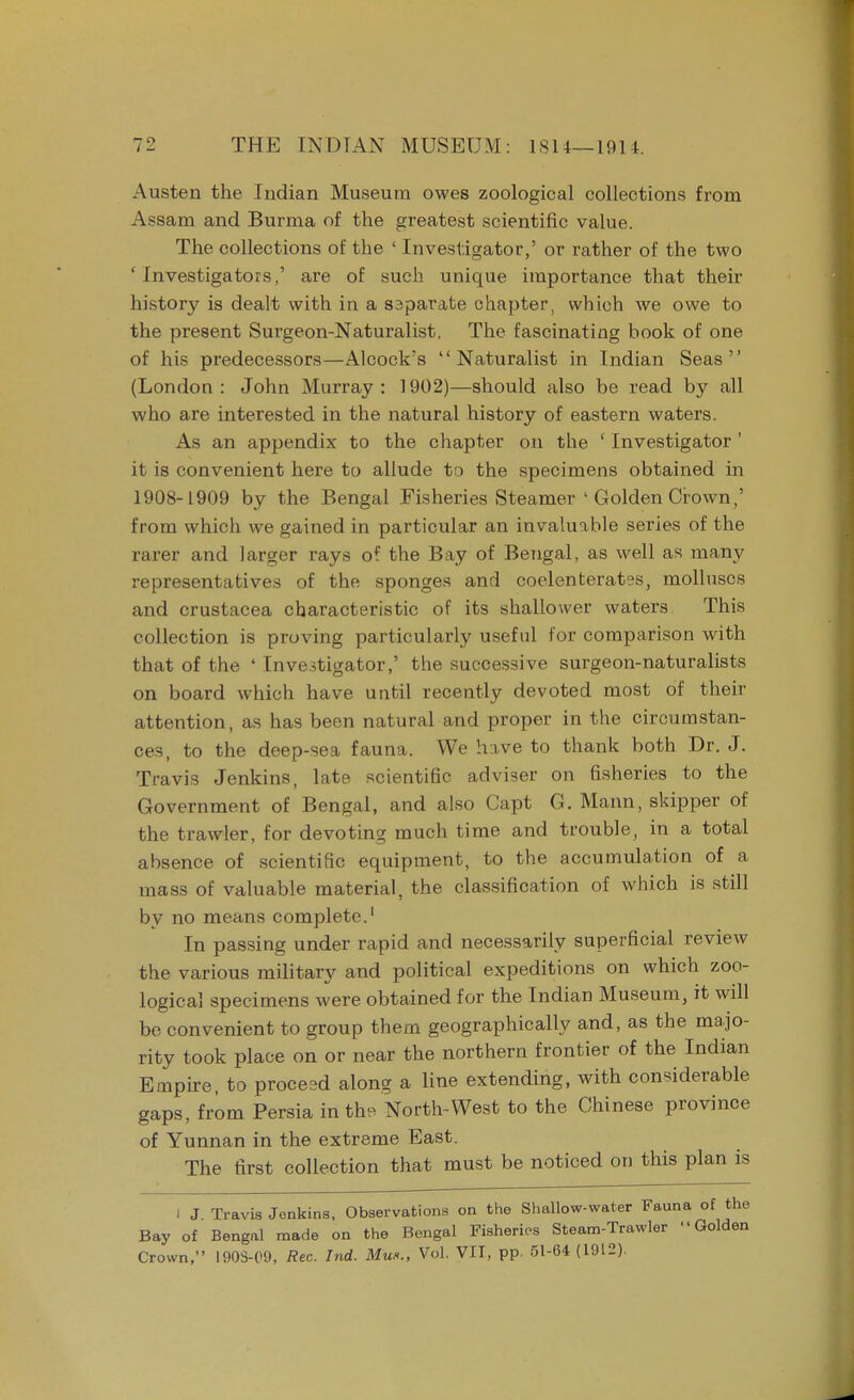 Austen the Indian Museum owes zoological collections from Assam and Burma of the greatest scientific value. The collections of the ' Investigator,' or rather of the two ' Investigators,' are of such unique importance that their history is dealt with in a saparate chapter, which we owe to the present Surgeon-Naturalist. The fascinating book of one of his predecessors—Alcock's Naturalist in Indian Seas (London: John Murray: 1902)—should also be read by all who are interested in the natural history of eastern waters. As an appendix to the chapter on the ' Investigator ' it is convenient here to allude to the specimens obtained in 1908-1909 by the Bengal Fisheries Steamer ' Golden Crown,' from which we gained in particular an invaluable series of the rarer and larger rays of the Bay of Bengal, as well as many representatives of the sponges and coelenterates, molluscs and Crustacea characteristic of its shallower waters. This collection is proving particularly useful for comparison with that of the ' Investigator,' the successive surgeon-naturalists on board which have until recently devoted most of their attention, as has been natural and proper in the circumstan- ces, to the deep-sea fauna. We have to thank both Dr. J. Travis Jenkins, late scientific adviser on fisheries to the Government of Bengal, and also Capt G. Mann, skipper of the trawler, for devoting much time and trouble, in a total absence of scientific equipment, to the accumulation of a mass of valuable material, the classification of which is still by no means complete.1 In passing under rapid and necessarily superficial review the various military and political expeditions on which zoo- logical specimens were obtained for the Indian Museum, it will be convenient to group them geographically and, as the majo- rity took place on or near the northern frontier of the Indian Empire, to proceed along a line extending, with considerable gaps, from Persia in the North-West to the Chinese province of Yunnan in the extreme East. The first collection that must be noticed on this plan is I J Travis Jenkins, Observations on the Shallow-water Fauna of the Bay of Bengal made on the Bengal Fisheries Steam-Trawler Golden Crown, 190S-09, Rec. Ind. Mux., Vol. VIT, pp. 51-64 (1912).