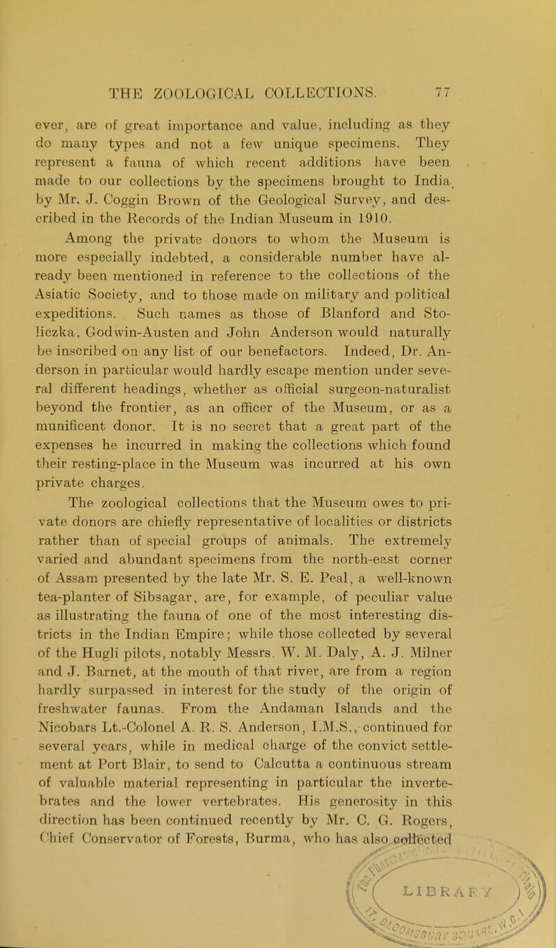 ever, are of great importance and value, including as they do many types and not a few unique specimens. They represent a fauna of which recent additions have been made to our collections by the specimens brought to India by Mr. J. Coggin Brown of the Geological Survey, and des- cribed in the Records of the Indian Museum in 1910. Among the private donors to whom the Museum is more especially indebted, a considerable number have al- ready been mentioned in reference to the collections of the Asiatic Society, and to those made on military and political expeditions. Such names as those of Blanford and Sto- liczka, God win-Austen and John Anderson would naturally be inscribed on any list of our benefactors. Indeed, Dr. An- derson in particular would hardly escape mention under seve- ral different headings, whether as official surgeon-naturalist beyond the frontier, as an officer of the Museum, or as a munificent donor. It is no secret that a great part of the expenses he incurred in making the collections which found their resting-place in the Museum was incurred at his own private charges. The zoological collections that the Museum owes to pri- vate donors are chiefly representative of localities or districts rather than of special groups of animals. The extremely varied and abundant specimens from the north-east corner of Assam presented by the late Mr. S. E. Peal, a well-known tea-planter of Sibsagar, are, for example, of peculiar value as illustrating the fauna of one of the most interesting dis- tricts in the Indian Empire; while those collected by several of the Hugh pilots, notably Messrs. W. M. Daly, A. J. Milner and J. Barnet, at the mouth of that river, are from a region hardly surpassed in interest for the study of the origin of freshwater faunas. From the Andaman Islands and the Nicobars Lt.-Colonel A. R. S. Anderson, I.M.S.,-continued for several years, while in medical charge of the convict settle- ment at Port Blair, to send to Calcutta a continuous stream of valuable material representing in particular the inverte- brates and the lower vertebrates. His generosity in this direction has been continued recently by Mr. C. G. Rogers, Chief Conservator of Forests, Burma, who has also collected