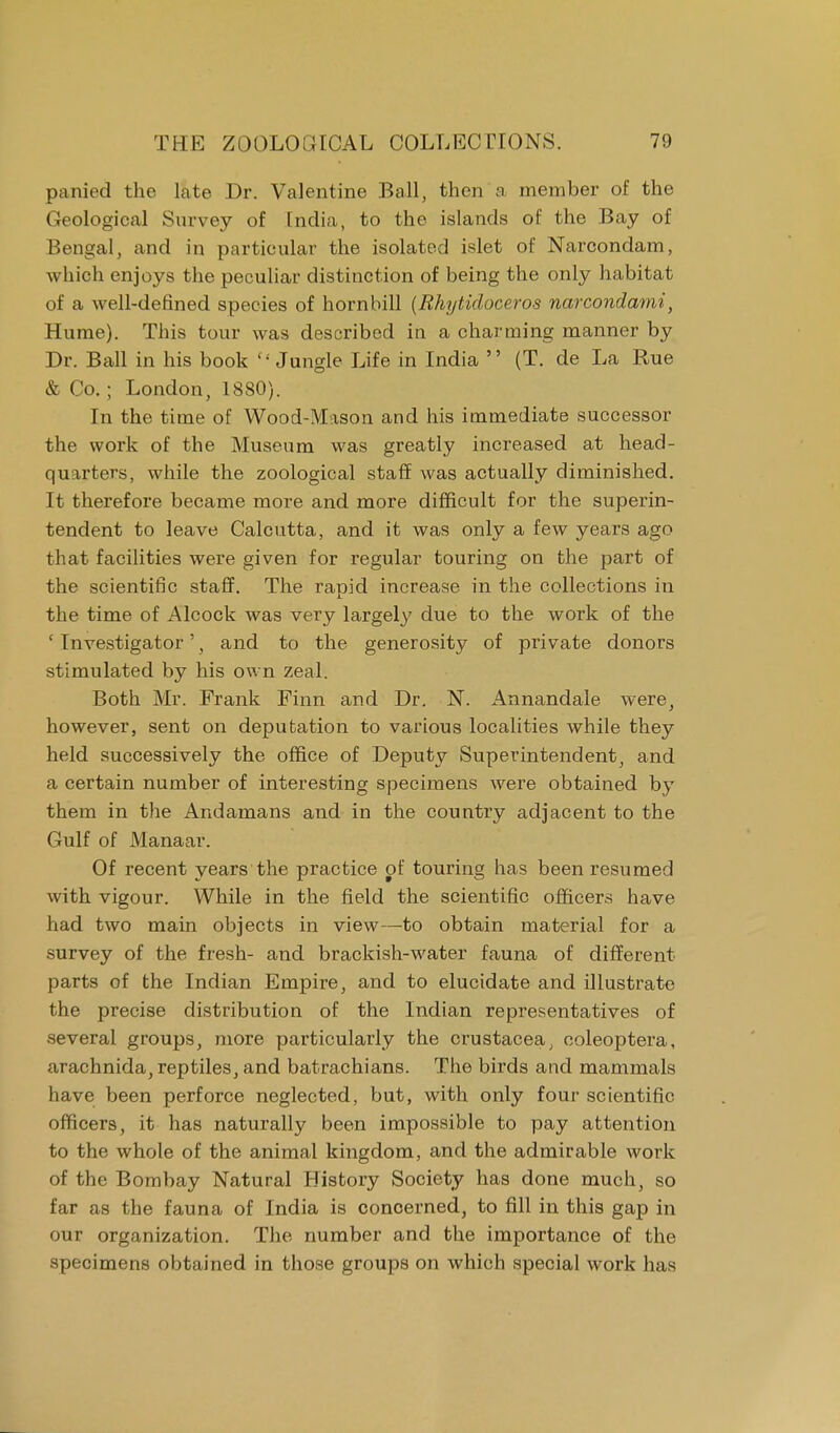 panied the late Dr. Valentine Ball, then a member of the Geological Survey of India, to the islands of the Bay of Bengal, and in particular the isolated islet of Narcondam, which enjoys the peculiar distinction of being the only habitat of a well-defined species of hornbill (Rhytidoceros narcondami, Hume). This tour was described in a charming manner by Dr. Ball in his book  Jungle Life in India  (T. de La Rue & Co.; London, 1880). In the time of Wood-Mason and his immediate successor the work of the Museum was greatly increased at head- quarters, while the zoological staff was actually diminished. It therefore became more and more difficult for the superin- tendent to leave Calcutta, and it was only a few years ago that facilities were given for regular touring on the part of the scientific staff. The rapid increase in the collections in the time of Alcock was very largely due to the work of the ' Investigator', and to the generosity of private donors stimulated by his own zeal. Both Mr. Frank Finn and Dr. N. Annandale were, however, sent on deputation to various localities while they held successively the office of Deputy Superintendent, and a certain number of interesting specimens were obtained by them in the Andamans and in the country adjacent to the Gulf of Manaar. Of recent years the practice pf touring has been resumed with vigour. While in the field the scientific officers have had two main objects in view—to obtain material for a survey of the fresh- and brackish-water fauna of different parts of the Indian Empire, and to elucidate and illustrate the precise distribution of the Indian representatives of several groups, more particularly the Crustacea, ooleoptera, arachnida, reptiles, and batrachians. The birds and mammals have been perforce neglected, but, with only four scientific officers, it has naturally been impossible to pay attention to the whole of the animal kingdom, and the admirable work of the Bombay Natural History Society has done much, so far as the fauna of India is concerned, to fill in this gap in our organization. The number and the importance of the specimens obtained in those groups on which special work has