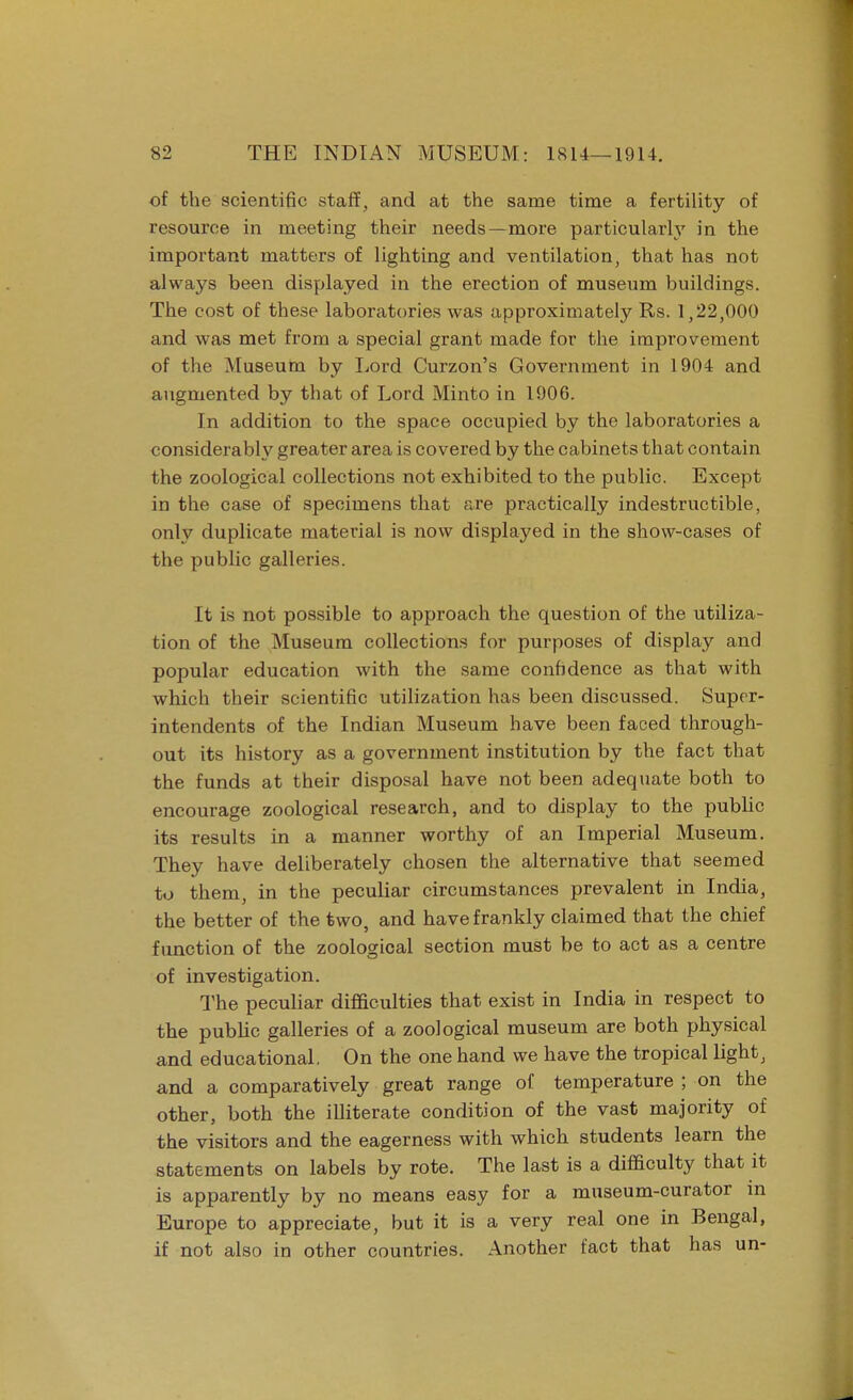 of the scientific staff, and at the same time a fertility of resource in meeting their needs—more particularly in the important matters of lighting and ventilation, that has not always been displayed in the erection of museum buildings. The cost of these laboratories was approximately Rs. 1,22,000 and was met from a special grant made for the improvement of the Museum by Lord Curzon's Government in 1904 and augmented by that of Lord Minto in 1906. In addition to the space occupied by the laboratories a considerably greater area is covered by the cabinets that contain the zoological collections not exhibited to the public. Except in the case of specimens that are practically indestructible, only duplicate material is now displayed in the show-cases of the public galleries. It is not possible to approach the question of the utiliza- tion of the Museum collections for purposes of display and popular education with the same confidence as that with which their scientific utilization has been discussed. Super- intendents of the Indian Museum have been faced through- out its history as a government institution by the fact that the funds at their disposal have not been adequate both to encourage zoological research, and to display to the public its results in a manner worthy of an Imperial Museum. They have deliberately chosen the alternative that seemed to them, in the peculiar circumstances prevalent in India, the better of the two, and have frankly claimed that the chief function of the zoological section must be to act as a centre of investigation. The peculiar difficulties that exist in India in respect to the public galleries of a zoological museum are both physical and educational. On the one hand we have the tropical light, and a comparatively great range of temperature ; on the other, both the illiterate condition of the vast majority of the visitors and the eagerness with which students learn the statements on labels by rote. The last is a difficulty that it is apparently by no means easy for a museum-curator in Europe to appreciate, but it is a very real one in Bengal, if not also in other countries. Another fact that has un-