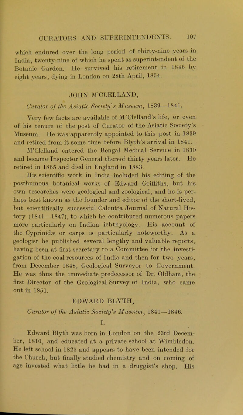 which endured over the long period of thirty-nine years in India, twenty-nine of which he spent as superintendent of the Botanic Garden. He survived his retirement in 1846 by eight years, dying in London on 28th April, 1854. JOHN M'CLELLAND, Curator of the Asiatic Society's Museum, 1839—1841. Very few facts are available of M'Clelland's life, or even of his tenure of the post of Curator of the Asiatic Society's Museum. He was apparently appointed to this post in 1839 and retired from it some time before Blyth's arrival in 1841. M'Clelland entered the Bengal Medical Service in 1830 and became Inspector General thereof thirty years later. He retired in 1865 and died in England in 1883. His scientific work in India included his editing of the posthumous botanical works of Edward Griffiths, but his own researches were geological and zoological, and he is per- haps best known as the founder and editor of the short-lived, but scientifically successful Calcutta Journal of Natural His- tory (1841—1847), to which he contributed numerous papers more particularly on Indian ichthyology. His account of the Cyprinidae or carps is particularly noteworthy. As a geologist he published several lengthy and valuable reports, having been at first secretary to a Committee for the investi- gation of the coal resources of India and then for two years, from December 1848, Geological Surveyor to Government. He was thus the immediate predecessor of Dr. Oldham, the first Director of the Geological Survey of India, who came out in 1851. EDWARD BLYTH, Curator of the Asiatic Society's Museum, 1841—1846. I. Edward Blyth was born in London on the 23rd Decem- ber, 1810, and educated at a private school at Wimbledon. He left school in 1825 and appears to have been intended for the Church, but finally studied chemistry and on coming of age invested what little he had in a druggist's shop. His