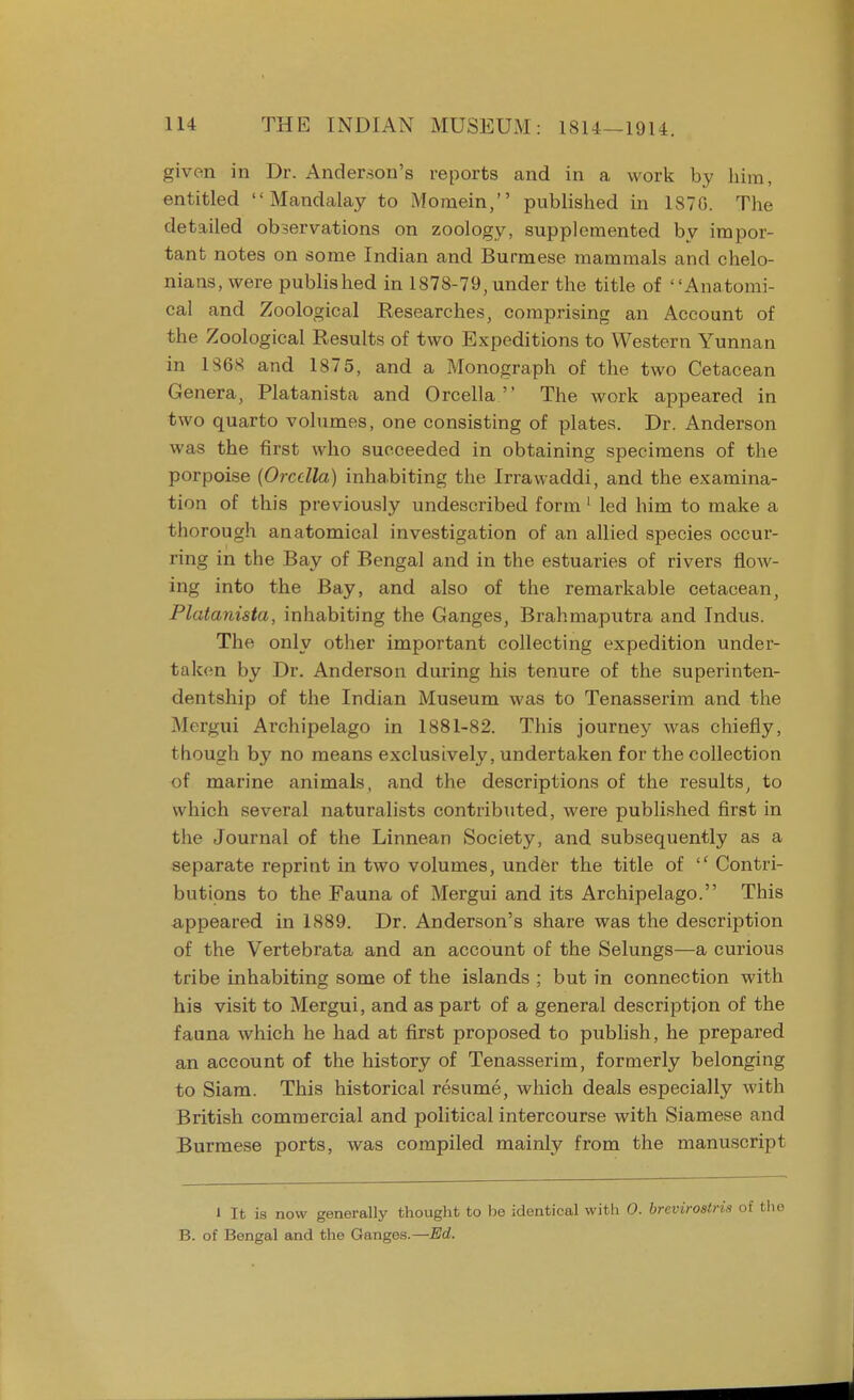 given in Dr. Anderson's reports and in a work by him, entitled  Mandalay to Momein, published in 1876. The detailed observations on zoology, supplemented by impor- tant notes on some Indian and Burmese mammals and chelo- nians, were published in 1878-79, under the title of Anatomi- cal and Zoological Researches, comprising an Account of the Zoological Results of two Expeditions to Western Yunnan in 1S6S and 1875, and a Monograph of the two Cetacean Genera, Platanista and Orcella  The work appeared in two quarto volumes, one consisting of plates. Dr. Anderson was the first who succeeded in obtaining specimens of the porpoise {Orcella) inhabiting the Irrawaddi, and the examina- tion of this previously undescribed form 1 led him to make a thorough anatomical investigation of an allied species occur- ring in the Bay of Bengal and in the estuaries of rivers flow- ing into the Bay, and also of the remarkable cetacean, Platanista, inhabiting the Ganges, Brahmaputra and Indus. The only other important collecting expedition under- taken by Dr. Anderson during his tenure of the superinten- dentship of the Indian Museum was to Tenasserim and the Mergui Archipelago in 1881-82. This journey was chiefly, though by no means exclusively, undertaken for the collection of marine animals, and the descriptions of the results, to which several naturalists contributed, were published first in the Journal of the Linnean Society, and subsequently as a separate reprint in two volumes, under the title of  Contri- butions to the Fauna of Mergui and its Archipelago. This appeared in 1889. Dr. Anderson's share was the description of the Vertebrata and an account of the Selungs—a curious tribe inhabiting some of the islands ; but in connection with his visit to Mergui, and as part of a general description of the fauna which he had at first proposed to publish, he prepared an account of the history of Tenasserim, formerly belonging to Siam. This historical resume, which deals especially with British commercial and political intercourse with Siamese and Burmese ports, was compiled mainly from the manuscript 1 It is now generally thought to be identical witli 0. brevirostris of B. of Bengal and the Ganges.—Ed.