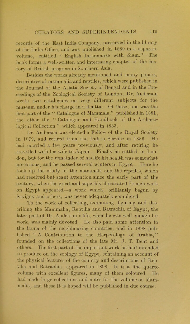 records of the East India Company, preserved in the library of the Tndia Office, and was published in 1889 in a separate volume, entitled  English Intercourse with Siam. The book forms a well-written and interesting chapter of the his- tory of British progress in Southern Asia. Besides the works already mentioned and many papers, descriptive of mammalia and reptiles, which were published in the Journal of the Asiatic Society of Bengal and in the Pro- ceedings of the Zoological Society of London, Dr. Anderson wrote two catalogues on very different subjects for the museum under his charge in Calcutta. Of these, one was the first part of the  Catalogue of Mammals, published in 1881, the other the  Catalogue and Handbook of the Archaeo- logical Collection  which appeared in 1883. Dr. Anderson was elected a Fellow of the Royal Society in 1879, and retired from the Indian Service in 1886. He had married a few years previously, and after retiring he travelled with his wife to Japan. Finally he settled in Lon- don, but for the remainder of his life his health was somewhat precarious, and he passed several winters in Egypt. Here he took up the study of the mammals and the reptiles, which had received but scant attention since the early part of the century, when the great and superbly illustrated French work on Egypt appeared—a work which, brilliantly begun by Savigny and others, was never adequately completed. To the work of collecting, examining, figuring and des- cribing the Mammalia, Reptilia and Batrachia of Egypt, the later part of Dr. Anderson's life, when he was well enough for work, was mainly devoted. He also paid some attention to the fauna of the neighbouring countries, and in 1898 pub- lished A Contribution to the Herpetology of Arabia, founded on the collections of the late Mr. J. T. Bent and others. The first part of the important work he had intended to produce on the zoology of Egypt, containing an account of the physical features of the country and descriptions of Rep- tilia and Batrachia, appeared in 1898. It is a fine quarto volume with excellent figures, many of them coloured. He had made large collections and notes for the volume on Mam- malia, and these it is hoped will be published in due course.