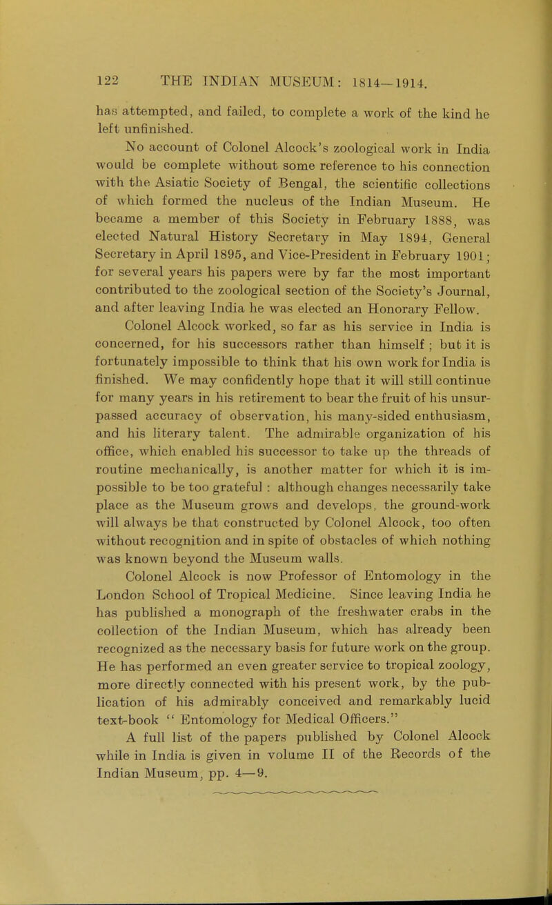 has attempted, and failed, to complete a work of the kind he left unfinished. No account of Colonel Alcock's zoological work in India would be complete without some reference to his connection with the Asiatic Society of Bengal, the scientific collections of which formed the nucleus of the Indian Museum. He became a member of this Society in February 1888, was elected Natural History Secretary in May 1894, General Secretary in April 1895, and Vice-President in February 1901; for several years his papers were by far the most important contributed to the zoological section of the Society's Journal, and after leaving India he was elected an Honorary Fellow. Colonel Alcock worked, so far as his service in India is concerned, for his successors rather than himself ; but it is fortunately impossible to think that his own work for India is finished. We may confidently hope that it will still continue for many years in his retirement to bear the fruit of his unsur- passed accuracy of observation, his many-sided enthusiasm, and his literary talent. The admirable organization of his office, which enabled his successor to take up the threads of routine mechanically, is another matter for which it is im- possible to be too grateful : although changes necessarily take place as the Museum grows and develops, the ground-work will always be that constructed by Colonel Alcock, too often without recognition and in spite of obstacles of which nothing was known beyond the Museum walls. Colonel Alcock is now Professor of Entomology in the London School of Tropical Medicine. Since leaving India he has published a monograph of the freshwater crabs in the collection of the Indian Museum, which has already been recognized as the necessary basis for future work on the group. He has performed an even greater service to tropical zoology, more directly connected with his present work, by the pub- lication of his admirably conceived and remarkably lucid text-book  Entomology for Medical Officers. A full list of the papers published by Colonel Alcock while in India is given in volume II of the Records of the Indian Museum, pp. 4—9.