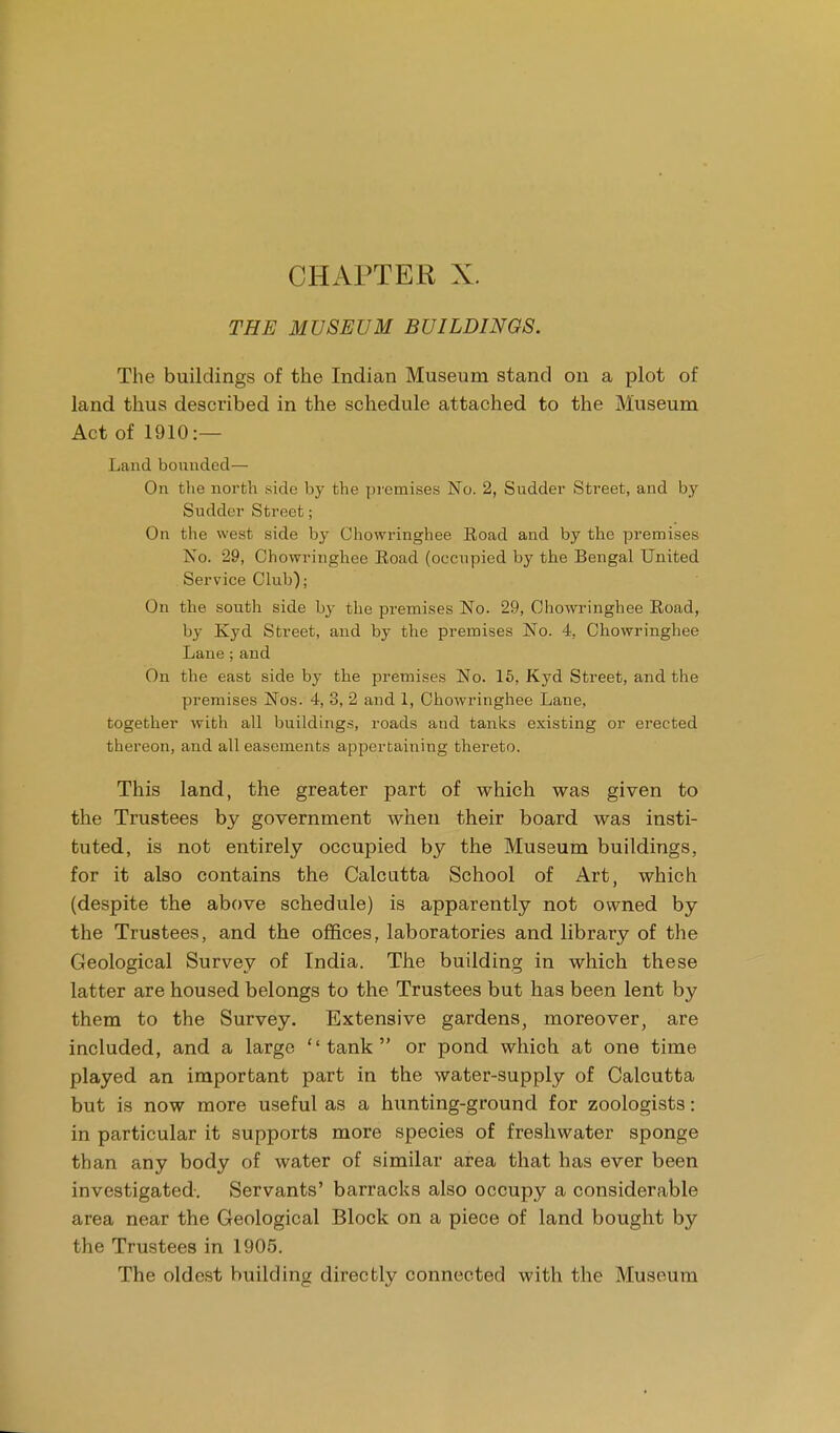 CHAPTER X. THE MUSEUM BUILDINGS. The buildings of the Indian Museum stand on a plot of land thus described in the schedule attached to the Museum Act of 1910:— Land bounded— On the north side by the premises No. 2, Sudder Street, and by Sudder Street; On the west side by Chowringhee Eoad and by the premises No. 29, Chowringhee Eoad (occupied by the Bengal United Service Club); On the south side by the premises No. 29, Chowringhee Road, by Kyd Street, and by the premises No. 4, Chowringhee Lane;and On the east side by the premises No. 15, Kyd Street, and the premises Nos. 4, 3, 2 and 1, Chowringhee Lane, together with all buildings, roads and tanks existing or erected thereon, and all easements appertaining thereto. This land, the greater part of which was given to the Trustees by government when their board was insti- tuted, is not entirely occupied by the Museum buildings, for it also contains the Calcutta School of Art, which (despite the above schedule) is apparently not owned by the Trustees, and the offices, laboratories and library of the Geological Survey of India. The building in which these latter are housed belongs to the Trustees but has been lent by them to the Survey. Extensive gardens, moreover, are included, and a large tank or pond which at one time played an important part in the water-supply of Calcutta but is now more useful as a hunting-ground for zoologists: in particular it supports more species of freshwater sponge than any body of water of similar area that has ever been investigated. Servants' barracks also occupy a considerable area near the Geological Block on a piece of land bought by the Trustees in 1905. The oldest building directly connected with the Museum