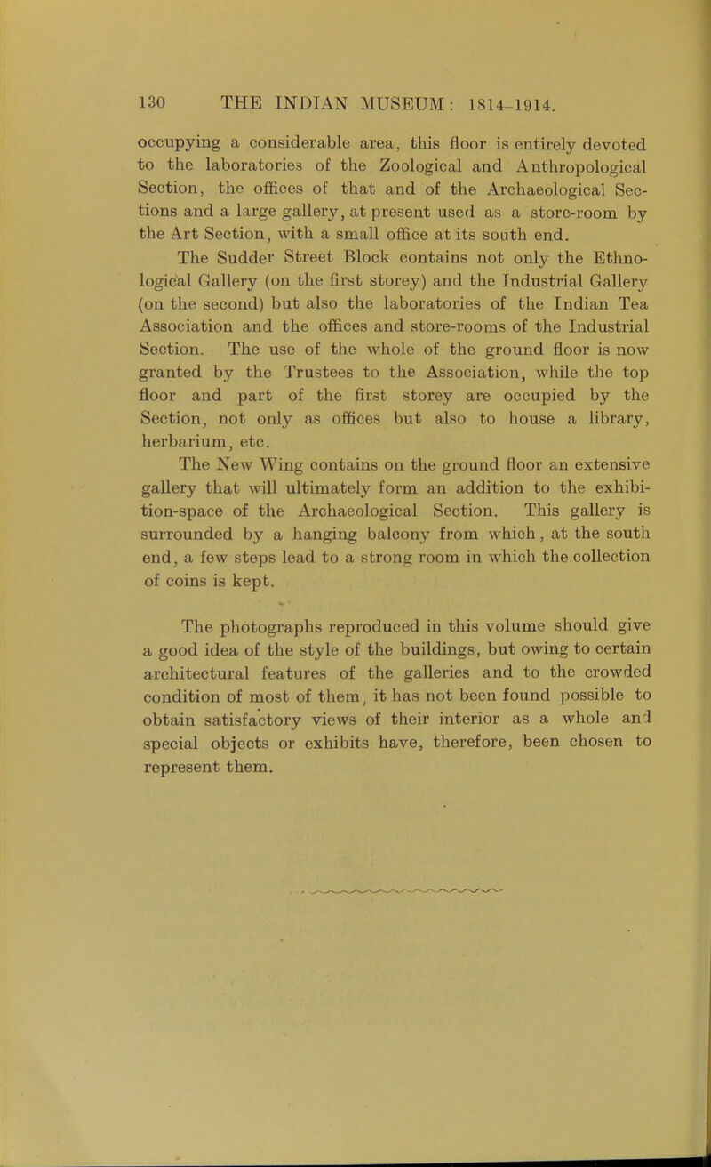 occupying a considerable area, this floor is entirely devoted to the laboratories of the Zoological and Anthropological Section, the offices of that and of the Archaeological Sec- tions and a large gallery, at present used as a store-room by the Art Section, with a small office at its south end. The Sudder Street Block contains not only the Ethno- logical Gallery (on the first storey) and the Industrial Gallery (on the second) but also the laboratories of the Indian Tea Association and the offices and store-rooms of the Industrial Section. The use of the whole of the ground floor is now granted by the Trustees to the Association, while the top floor and part of the first storey are occupied by the Section, not only as offices but also to house a library, herbarium, etc. The New Wing contains on the ground floor an extensive gallery that will ultimately form an addition to the exhibi- tion-space of the Archaeological Section. This gallery is surrounded by a hanging balcony from which, at the south end, a few steps lead to a strong room in which the collection of coins is kept. The photographs reproduced in this volume should give a good idea of the style of the buildings, but owing to certain architectural features of the galleries and to the crowded condition of most of them, it has not been found possible to obtain satisfactory views of their interior as a whole ani special objects or exhibits have, therefore, been chosen to represent them.