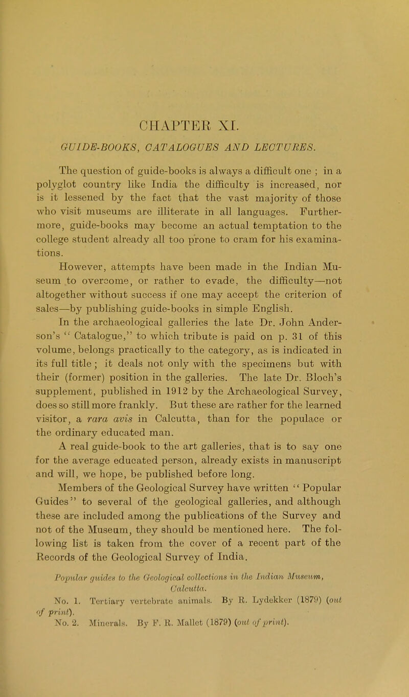 ( IIAPTKK XI. GUIDE-BOOKS, CATALOGUES AND LECTURES. The question of guide-books is always a difficult one ; in a polyglot country like India the difficulty is increased, nor is it lessened by the fact that the vast majority of those who visit museums are illiterate in all languages. Further- more, guide-books may become an actual temptation to the college student already all too prone to cram for his examina- tions. However, attempts have been made in the Indian Mu- seum to overcome, or rather to evade, the difficulty—not altogether without success if one may accept the criterion of sales—by publishing guide-books in simple English. In the archaeological galleries the late Dr. John Ander- son's fC Catalogue, to which tribute is paid on p. 31 of this volume, belongs practically to the category, as is indicated in its full title ; it deals not only with the specimens but with their (former) position in the galleries. The late Dr. Bloch's supplement, published in 1912 by the Archaeological Survey, does so still more frankly. But these are rather for the learned visitor, a rara avis in Calcutta, than for the populace or the ordinary educated man. A real guide-book to the art galleries, that is to say one for the average educated person, already exists in manuscript and will, we hope, be published before long. Members of the Geological Survey have written '' Popular Guides to several of the geological galleries, and although these are included among the publications of the Survey and not of the Museum, they should be mentioned here. The fol- lowing list is taken from the cover of a recent part of the Records of the Geological Survey of India. Popular guides to the Geological collections in the Indian Museum, Calcutta. No. 1. Tertiary vertebrate animals. By E. Lydekker (1879) {out of print). No. 2. Minerals. By P. R. Mallet (1879) {put of print).