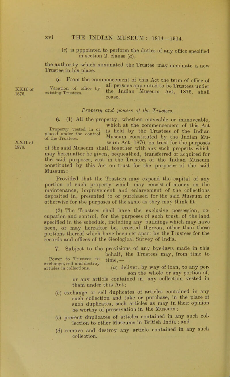 (e) is pppointed to perform the duties of any office specified in section 2. clause (a), the authority which nominated the Trustee may nominate a new Trustee in his place. 5. From the commencement of this Act the term of office of XXII of Vacation of office by f,11 *J?8 aPP^ed to be Trustees under 1876 existing Trustees. the Indian Museum Act, 1876, shall cease. Property and powers of the Trustees. 6- (1) All the property, whether moveable or immoveable, which at the commencement of this Act Property vested in or ig held b the Trustees of the Indian placed under the control .T  ,.. , , .. _ of the Trustees. Museum constituted by the Indian Mu- XXII of seum Act, 1876, on trust for the purposes 1876. of the said Museum shall, together with any such property which may hereinafter be given, bequeathed, transferred or acquired for the said purposes, vest in the Trustees of the Indian Museum constituted by this Act on trust for the purposes of the said Museum: Provided that the Trustees may expend the capital of any portion of such property which may consist of money on the maintenance, improvement and enlargement of the collections deposited in, presented to or purchased for the said Museum or otherwise for the purposes of the same as they may think fit. (2) The Trustees shall have the exclusive possession, oc- cupation and control, for the purposes of such trust, of the land specified in the schedule, including any buildings which may have been, or may hereafter be, erected thereon, other than those portions thereof which have been set apart by the Trustees for the records and offices of the Geological Survey of India. 7. Subject to the provisions of any bye-laws made in this behalf, the Trustees may, from time to Power to Trustees to time exchange, sell and destroy ' articles in collections. (a) deliver, by way of loan, to any per- son the whole or any portion of, or any article contained in, any collection vested in them under this Act; (b) exchange or sell duplicates of articles contained in any such collection and take or purchase, in the place of such duplicates, such articles as may in their opinion be worthy of preservation in the Museum; (c) present duplicates of articles contained in any such col- lection to other Museums in British India; and (d) remove and destroy any article contained in any such collection.