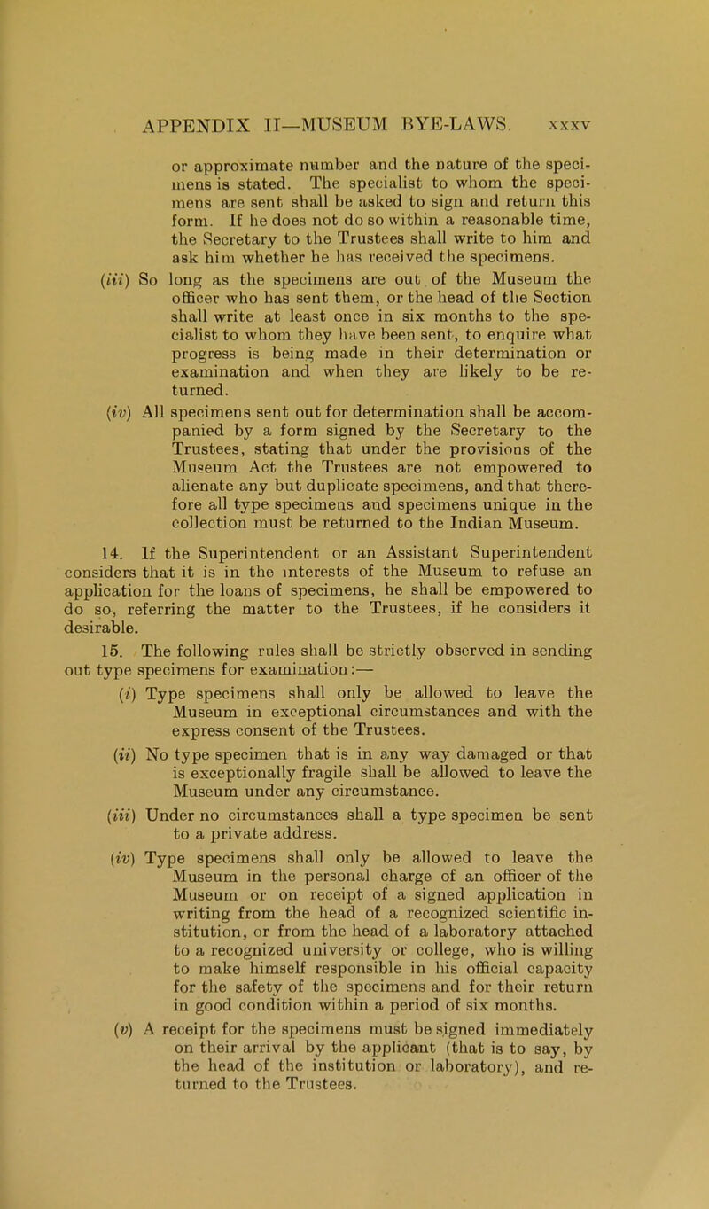 or approximate number and the nature of the speci- mens is stated. The specialist to whom the speci- mens are sent shall be asked to sign and return this form. If he does not do so within a reasonable time, the Secretary to the Trustees shall write to him and ask him whether he has received the specimens, (in) So long as the specimens are out of the Museum the officer who has sent them, or the head of the Section shall write at least once in six months to the spe- cialist to whom they have been sent, to enquire what progress is being made in their determination or examination and when they are likely to be re- turned. (iv) All specimens sent out for determination shall be accom- panied by a form signed by the Secretary to the Trustees, stating that under the provisions of the Museum Act the Trustees are not empowered to alienate any but duplicate specimens, and that there- fore all type specimens and specimens unique in the collection must be returned to the Indian Museum. 14. If the Superintendent or an Assistant Superintendent considers that it is in the interests of the Museum to refuse an application for the loans of specimens, he shall be empowered to do so, referring the matter to the Trustees, if he considers it desirable. 15. The following rules shall be strictly observed in sending out type specimens for examination:— (i) Type specimens shall only be allowed to leave the Museum in exceptional circumstances and with the express consent of the Trustees. (ii) No type specimen that is in any way damaged or that is exceptionally fragile shall be allowed to leave the Museum under any circumstance. (Hi) Under no circumstances shall a type specimen be sent to a private address. (iv) Type specimens shall only be allowed to leave the Museum in the personal charge of an officer of the Museum or on receipt of a signed application in writing from the head of a recognized scientific in- stitution, or from the head of a laboratory attached to a recognized university or college, who is willing to make himself responsible in his official capacity for the safety of the specimens and for their return in good condition within a period of six months. (v) A receipt for the specimens must be signed immediately on their arrival by the applicant (that is to say, by the head of the institution or laborator}'), and re- turned to the Trustees.