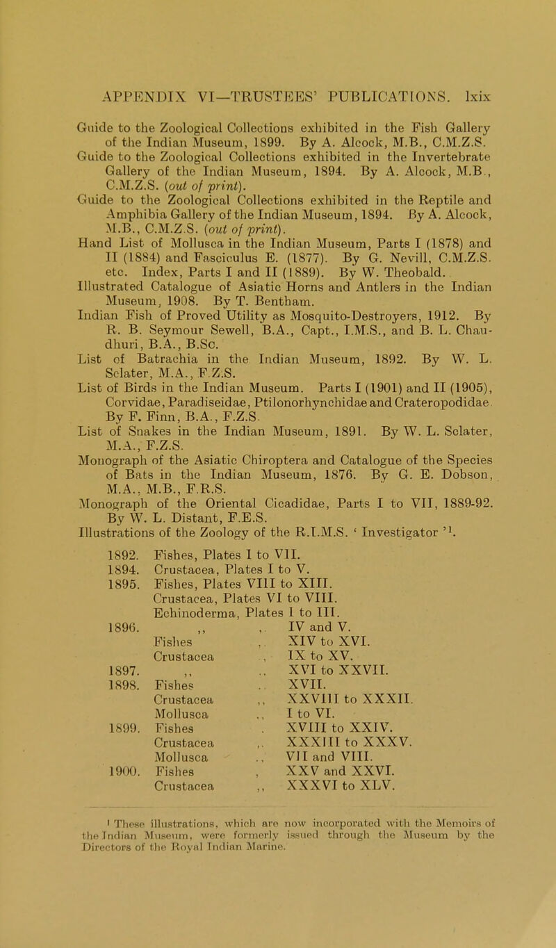 Guide to the Zoological Collections exhibited in the Fish Gallery of the Indian Museum, 1899. By A. Alcock, M.B., C.M.Z.S. Guide to the Zoological Collections exhibited in the Invertebrate Gallery of the Indian Museum, 1894. By A. Alcock, M.B , C.M.Z.S. {out of print). Guide to the Zoological Collections exhibited in the Reptile and Amphibia Gallery of the Indian Museum, 1894. By A. Alcock, M.B., C.M.Z.S. (out of print). Hand List of Mollusca in the Indian Museum, Parts I (1878) and II (1884) and Fasciculus E. (1877). By G. Nevill, C.M.Z.S. etc. Index, Parts I and II (1889). By W. Theobald. Illustrated Catalogue of Asiatic Horns and Antlers in the Indian Museum, 1908. By T. Bentham. Indian Fish of Proved Utility as Mosquito-Destroyers, 1912. By R. B. Seymour Sewell, B.A., Capt., I.M.S., and B. L. Chau- dhuri, B.A., B.Sc. List of Batrachia in the Indian Museum, 1892. By W. L. Sclater, M.A., F.Z.S. List of Birds in the Indian Museum. Parts I (1901) and II (1905), Corvidae, Paradiseidae, Ptilonorhynchidae and Crateropodidae By F. Finn, B.A., F.Z.S List of Snake3 in the Indian Museum, 1891. By W. L. Sclater, M.A., F.Z.S. Monograph of the Asiatic Chiroptera and Catalogue of the Species of Bats in the Indian Museum, 1876. By G. E. Dobson, M.A., M.B., F.R.S. Monograph of the Oriental Cicadidae, Parts I to VII, 1889-92. By W. L. Distant, F.E.S. Illustrations of the Zoology of the R.I.M.S. ' Investigator 1892. Fishes, Plates I to VII. 1894. Crustacea, Plates I to V. 1895. Fishes, Plates VIII to XIII. Crustacea, Plates VI to VIII. Echinoderma, Plates 1 to III. 1896. ,, , IV and V. Fishes . XIV to XVI. Crustacea , IX to XV. 1897. XVI to XXVII. 1898. Fishes XVII. Crustacea ,. XXV11I to XXXII. Mollusca ., I to VI. 1S99. Fishes . XVIII to XXIV. Crustacea ,. XXXIII to XXXV. Mollusca VII and VIII. 1900. Fishes , XXV and XXVI. Crustacea ,, XXXVI to XLV. I These illustrations, which are now incorporated with the Memoirs of the Indian Museum, were formerly issued through the Museum by the Directors of the Royal Indian Marine.