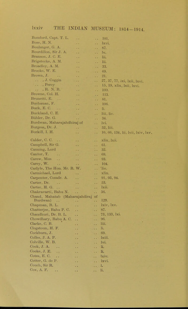 ■oomtorci, L-apt. 1. JL. 101. Rnc,Q XT XT lxvi. jjuUltJilt^t.x , \jr. . , t m 87. iDOLiiciiiion, oir j. a. Iv. -Dranson, J. Jcj. lii. xsrigstoeke, A. M. lii. Broad ley, A. M. 33. Jbsrooks, VV . Jli. 69. Brown, J. 21. , J. Coggin 27, 37. 77, ixi, lxii, lxvi. , Percy 15. 19, xlix, lxii, lxvi. R AJ 7? 100. JJIUiVIiC, ^(Jl. XI. . . . . 1 1 o 113. Brunetti, E. 81. Buchanan, F. 106. Buck, E. C. li. Buckland, C. E. liii. liv. Biihler, Dr. G. 34. Burdwan, Maharajahdhiraj of lvi. Burgess, Dr. J. 32, liii. Burkill, I. H. 10, liii. L34, lii. Ivii, Ixiv, lxv. Caluei, CO... xlix . lxii. Pnmnrioll Sir CI 1) I. Canning, Lord can toi, l . OH. Carew, Miss 93. [ \ . ITT Carey, W. 104. CarlyJe, The Hon. Mr. R. W. liv. Carmichael, Lord xlix. Carpenter, Comdr. A. 91, 93, 94. Carter, Dr. 53. Carter, H. G. .. lxii. Chakravarti, Babu N. 36. Chand, Mahatab (Maharajahdiraj of Burdwan) 129. Chapman, R. L. Ixiv, lxv. Chatterjee, Babu P. C. 87. Chaudhuri, Dr. B. L. 73, 133, lxi. Chowdhary, Babu A. C. .. 96. Clarke, C. B. .. liii. Clogstoun, H. F. li. Cockburn, J. 69. Colles, J. A. P. lxiii. Colville, W. B. lvi. Cook, J. A. li. Cooke, J. E. .. li. Cotes, E. C. .. Ixiv. Cotter, G. de P. lxvi. Couch, Sir R. 1.