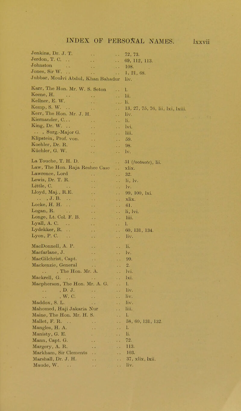 Jenkins, Dr. J. T. Jerdon, T. C. .. Johnston Jones, Sir W. .. Jubbar, Moulvi Abdul, Khan Bahadur Karr, The Hon. Mr. W. S. Seton Keene, H. Kellner, E. VV. Kemp, S. W. .. Kerr, The Hon. Mr. J. II Kiernander, C... King, Dr. W. .. , Surg.-Major G. Klipstein, Prof. von. Koehler, Dr. R. Kiichler, G. W. La Touche, T. H. D. Law, The Hon. Raja Reshee Case . . Lawrence, Lord Lewis, Dr. T. R. Little, C. Lloyd, Maj., R.E. .. , J. B. .. Locke,H. H. .. Logan,R. Longe, Lt. Col. F. B. Lyall, A. C. .. Lydekker, R. . . Lyon, P. C. MacDonnell, A. P. Macfarlane, J. MacGilchrist, Capt. Mackenzie, General , The Hon. Mr. A. Mackrell, G. .. Macpherson, The Hon. Mr. A. G. , D. J. , W. C. Maddox, S. L. Mahomed, Haji Jakaria Nur Maine, The Hon. Mr. H. S. Mallet, F. R. .. Mangles, H. A. Manisty, G. E. Mann, Capt. G. Margery, A. R. Markham, Sir Clements Marshall, Dr. J. H. Maude, W. 72, 73. 09, 112, 113. 108. 1, 21, 08. liv. 1. lii. li. 13, 27, 7.), 70, lii, lxi, lxiii. liv. li. lvi. liii. 59. 98. lv. 51 (footnote), lii. xlix. 32. li, lv. lv. 99, 100, lxi. xlix. 01. li, lvi. liii. 1. 00, 131, 134. liv. li. lv. 99. 2. lvi. lxi. 1. liv. liv. liv. liii. 1. 58, 00, 131, 132. 1. li. 72. 113. 103. 37. xlix. lxii. liv.