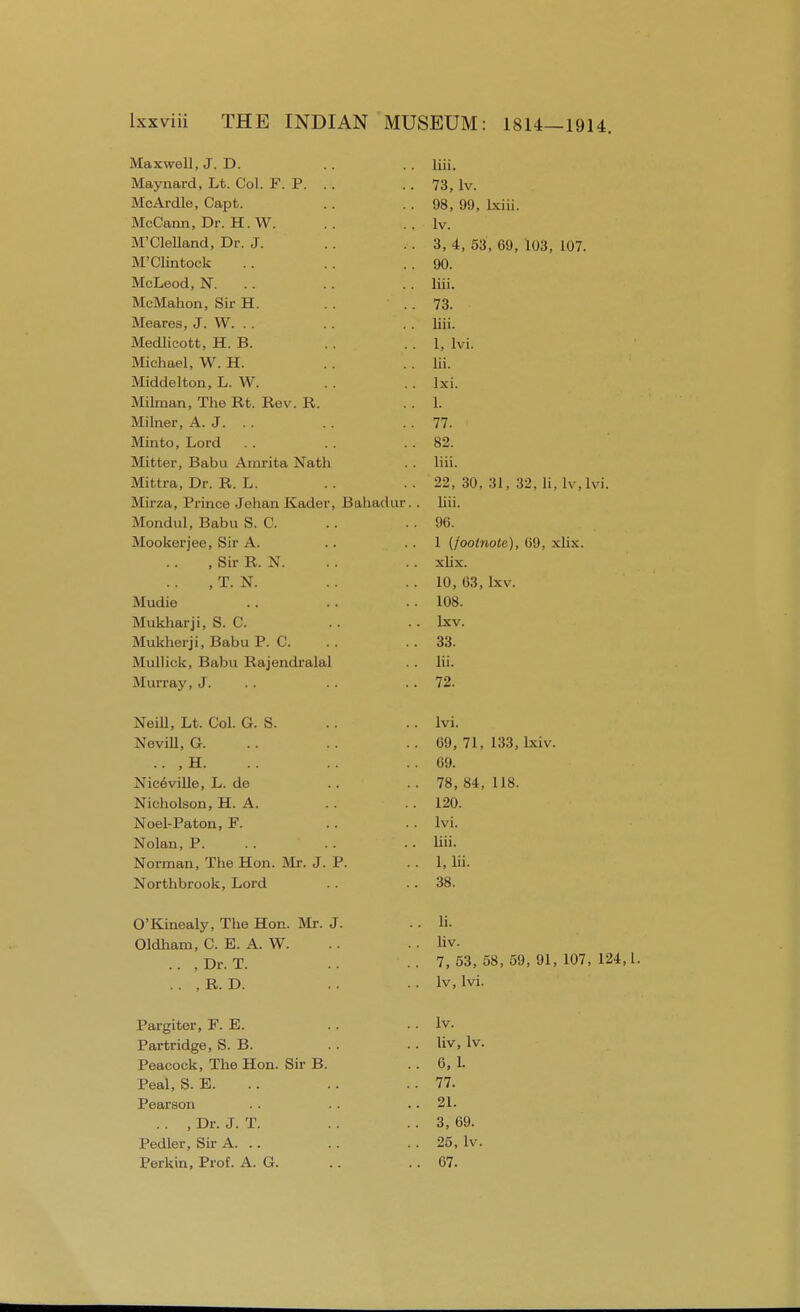 Maxwell, J. D. Maynard, Lt. Col. F. P. . . McArdle, Capt. McCann, Dr. H.W. M'Clelland, Dr. J. M'Clintock McLeod, N. McMahon, Sir H. Meares, J. W. Medlicott, H. B. Michael, W. H. Middelton, L. W. Milman, The Rt. Rev. R. Milner, A. J. .. Minto, Lord Mitter, Babu Amrita Nath Mittra, Dr. R. L. Mirza, Prince Jehan Kader, Bahadur.. Mondul, Babu S. C. Mookerjee, Sir A. , Sir R. N. , T. N. Mudie Mukharji, S. C. Mukherji, Babu P. C. Mullick, Babu Rajendralal Murray, J. Neill, Lt. Col. G. S. Nevill, G. .. ,H. Niceville, L. de Nicholson, H. A. Noel-Paton, F. Nolan, P. Norman, The Hon. Mr. J. P. Northbrook, Lord O'Kinealy, The Hon. Mr. J. Oldham, C. E. A. W. .. , Dr. T. ,. , R. D. Pargiter, F. E. Partridge, S. B. Peacock, The Hon. Sir B. Peal, S. E. Pearson .. , Dr. J. T. Pedler, Sir A. .. Perkin, Prof. A. G. liii. 73, lv. 98, 99, lxiii. lv. 3, 4, 53, 69, 103, 107. 90. liii. 73. liii. 1, lvi. lii. lxi. 1. 77. 82. liii. 22, 30, 31, 32, li, lv.lvi. liii. 96. 1 (footnote), 69, xlix. xlix. 10, 63, lxv. 108. lxv. 33. lii. 72. lvi. 69, 71, 133, lxiv. 69. 78, 84, 118. 120. lvi. liii. 1, lii. 38. li. liv. 7, 53, 58, 59, 91, 107, 124,1. lv, lvi. lv. liv, lv. 6, L 77. 21. 3, 69. 25, lv. 67.