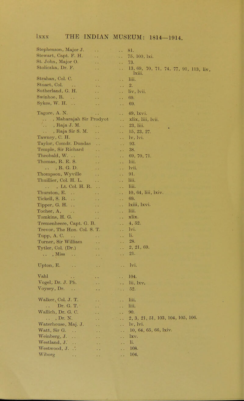 Stephenson, Major J. Stewart, Capfc. F. H. St. John, Major O. Stoliczka, Dr. F. Strahan, Col. C. Stuart, Col. Sutherland, G. H. Swinhoe, R. Sykes, W. H. .. Tagore, A. N. , Maharajah Sir Prodyot , Raja J. M. , Raja Sir S. M. Tawney, C. H. Taylor, Comdr. Dundas . . Temple, Sir Richard Theobald, W. .. Thomas, R. E. S. .. , R. G. D. Thompson, Wyville Thuillier, Col. H. L. .. , Lt. Col. H. R. Thurston, E. .. Tickell, S. R. .. Tipper, G. H. .. Tocher, A, Tomkins, H. G. Tremenheere, Capt. G. B. Trevor, The Hon. Col. S. T. Tupp, A. C. .. Turner, Sir William Tytler, Col. (Dr.) .. , Miss Upton, E. Vahl Vogel, Dr. J. Ph. Voysey, Dr. Walker, Col. J. T. .. Dr. G. T. Wallich, Dr. G. C. .. , Dr. N. Waterhouse, Maj. J. Watt, Sir G. .. Weinberg, J. .. Westland, J. .. Westwood, J. .'. Wiborg 81. 75, 100, lxi. 73. 13, 69, 70, 71, 74, 77, 91, 113, liv, lxiii. liii. 2. liv, lvii. 69. 69. 49, lxvi. xlix, liii. lvii. 23, liii. 15, 23, 27. Iv, lvi. 93. 38. 69, 70, 71. liii. lvii. 91. liii. liii. 10, 64, liii, lxiv. 69. lxiii, lxvi. liii. xlix. 4, 52. lvi. li. 28. 2, 21, 69. 21. lvi. 104. lii, Ixv. 52. liii. liii. 90. 2, 3, 21, 51, 103, 104, 105, 106. lv, lvi. 10, 64, 65, 66, lxiv. Ixv. li. 108. 104.
