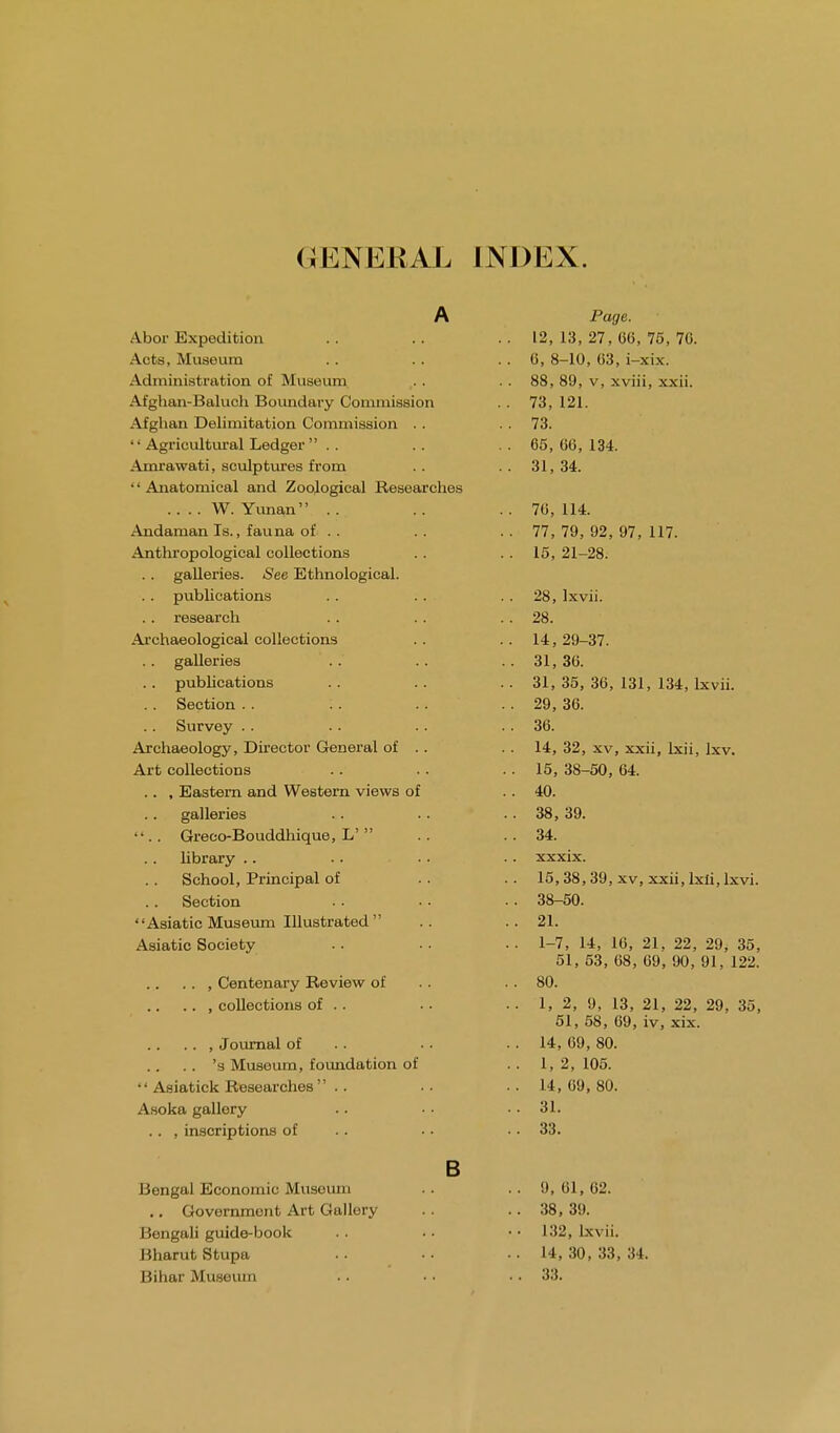 (JENERAL INDEX. A Abor Expedition Acts, Museum Administration of Museum Afghan-Baluch Boundary Commission Afghan Delimitation Commission ..  Agricultural Ledger Amrawati, sculptures from •' Anatomical and Zoological Researches .... W. Yunaii Andaman Is., fauna of . . Anthropological collections .. galleries. See Ethnological. . . publications .. research Archaeological collections .. galleries .. publications Section .. '.. .. Survey Archaeology, Director General of . . Art collections .. , Eastern and Western views of galleries ••. . Greco-Bouddhique, L'  library School, Principal of Section Asiatic Museum Illustrated  Asiatic Society . . , Centenary Review of .. , collections of . . .. , Journal of .. 's Museum, foundation of  Asiatick Researches Asoka gallery .. , inscriptions of B Bengal Economic Museum .. Government Art Gallery Bengali guide-book Bharut Stupa Bihar Museum Page. 12, 13, 27, 0(3, 75, 70. 6, 8-10, 63, i-xix. 88, 89, v, xviii, xxii. 73, 121. 73. 65, 66, 134. 31, 34. 76, 114. 77, 79, 92, 97, 117. 15, 21-28. 28, Ixvii. 28. 14, 29-37. 31, 36. 31, 35, 36, 131, 134, lxvii. 29, 36. 36. 14, 32, xv, xxii, lxii, Ixv. 15, 38-50, 64. 40. 38, 39. 34. xxxix. 15, 38,39, xv, xxii, lxii, lxvi. 38-50. 21. 1-7, 14, 16, 21, 22, 29, 35, 51, 53, 68, 69, 90, 91, 122. 80. 1, 2, 9, 13, 21, 22, 29, 35, 51, 58, 69, iv, xix. 14, 69, 80. 1, 2, 105. 14, 69, 80. 31. 33. . . 9, 61, 62. .. 38, 39. • • 132, lxvii. .. 14,30,33,34. .. 33.