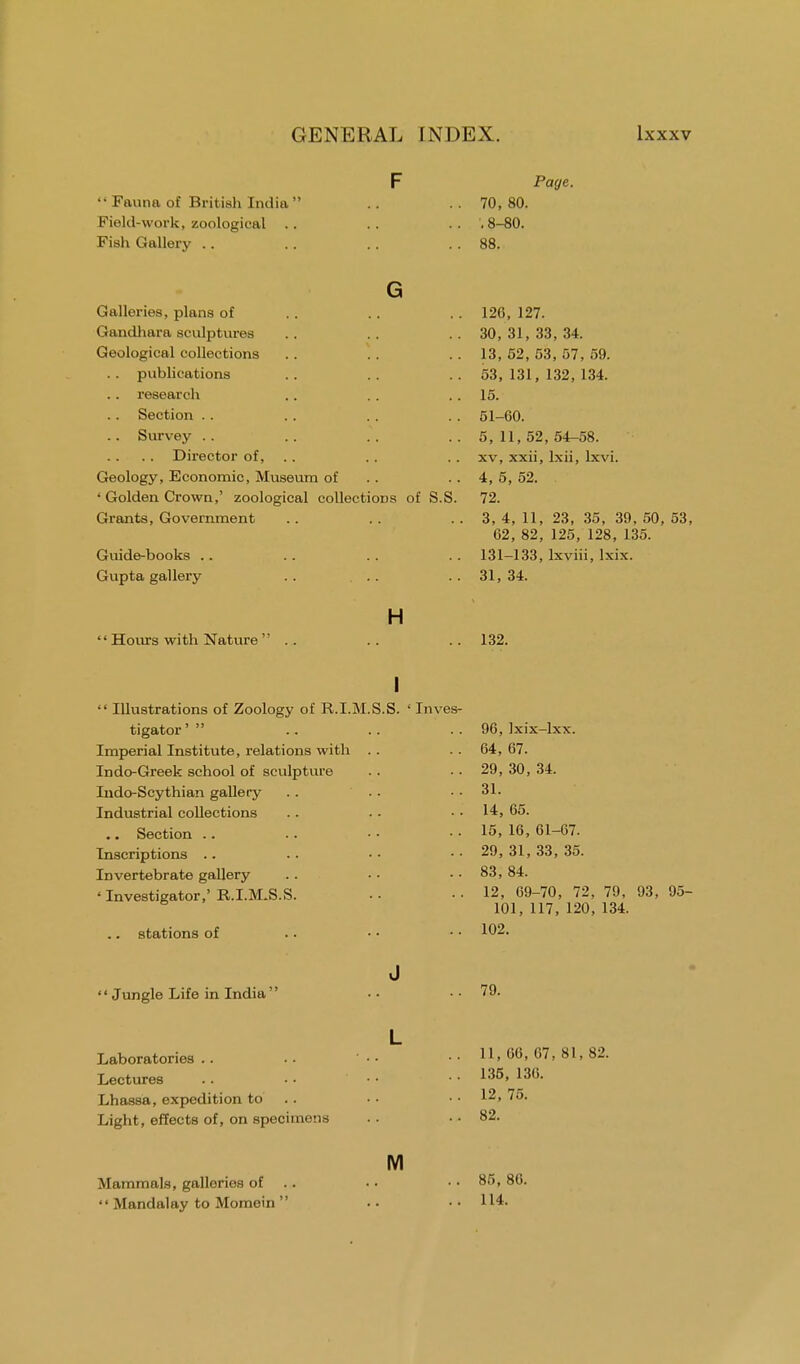 '• Fauna of British India Field-work, zoological Fish Gallery Page. 70, 80. . 8-80. 88. G Galleries, plans of Gandhara sculptures Geological collections publications research Section . . Survey .. .. Director of, Geology, Economic, Museum of ' Golden Crown,' zoological collections of S.S. Grants, Government Guide-books Gupta gallery . . .. H  Hours with Nature  120, 127. 30, 31, 33, 34. 13, 52, 53, 57, 59. 53, 131, 132, 134. 15. 51-60. 5, 11, 52, 54-58. xv, xxii, lxii, lxvi. 4, 5, 52. 72. 3, 4, 11, 23, 35, 39, 50, 53, 62, 82, 125, 128, 135. 131-133, lxviii, lxix. 31, 34. 132. I  Illustrations of Zoology of R.I.M.S.S. ' Inves- tigator '  Imperial Institute, relations with Indo-Greek school of sculpture Indo-Scythian gallery Industrial collections .. Section .. Inscriptions .. Invertebrate gallery 'Investigator,' R.I.M.S.S stations of : Jungle Life in India' Laboratories Lectures Lhassa, expedition to Light, effects of, on specimens Mammals, galleries of  Mandalay to Momein  J L M 96, Ixix-lxx. 64, 67. 29, 30, 34. 31. 14, 65. 15, 16, 61-67. 29, 31, 33, 35. 83, 84. 12, 69-70, 72, 79, 93, 95- 101, 117, 120, 134. 102. 79. 11, 66, 67, 81, 82. 135, 136. 12, 75. 82. 85, 86. 114.