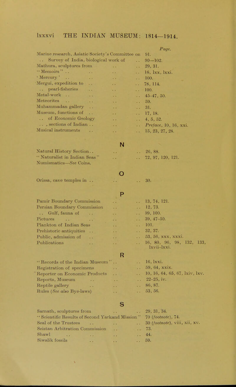 Marine research. Asiatic Society's Committee on .. Survey of India, biological wor Mathura, sculptures from  Memoirs  . . ' Mercury ' . . Mergui, expedition to . . pearl-fisheries Metal-work Meteorites Muhammadan gallery Museum, functions of of Economic Geology . . , sections of Indian . . Musical instruments k of Page. 91. 90—102. 29, 31. 16, lxx, lxxi. 100. 78, 114. 100. 45-47, 50. 59. 31. 17, 18. 4, 5, 52. Preface, 10, 1C, 15, 23, 27, 28. Natural History Section. . •' Naturalist in Indian Seas' Numismatics—See Coins. N 26, 88. 72, 97, 120, 121. Orissa, cave temples in 30. Pamir Boundary Commission Persian Boundary Commission Gulf, fauna of Pictures Plankton of Indian Seas Prehistoric antiquities . . Public, admission of Publications  Records of the Indian Museum ' Registration of specimens Reporter on Economic Products Reports, Museum Reptile gallery Rules (See also Bye-laws) R L3, 74, 121. 12, 73. 99, 100. 39, 47-50. 101. 32, 37. 53, 56, xxx, xxxi. 16, 80, 96, 98, 132, lxvii-lxxi. 133, 16, lxxi. 59, 64, xxix. 10, 16, 64, 65, 67. lxiv, Ixv. 22-25, iv. 86, 87. 53, 56. Sarnath, sculptures from  Scientific Results of Second Yarkand Mission  Seal of the Trustees Seistan Arbitration Commission Shawl Siwalik fossils 29, 31, 34. 70 (footnote), 74. 30 (footnote), viii, xii, xv. 73. 44. 59.