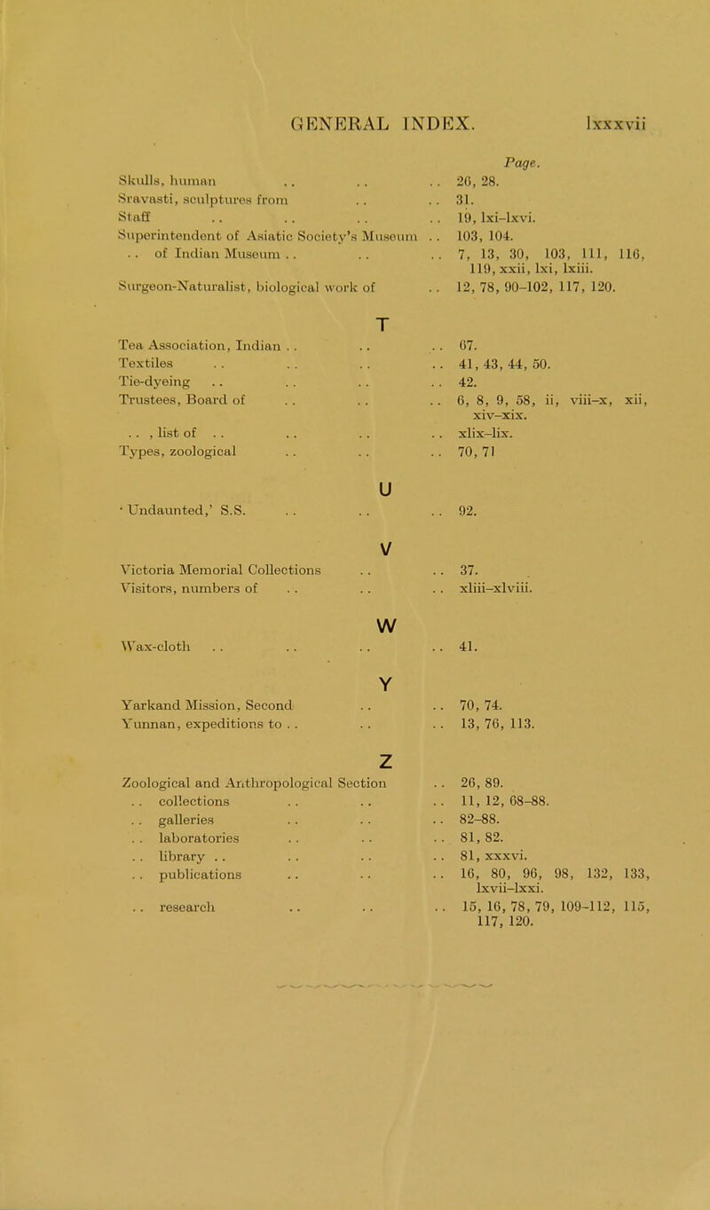 Page. Skulls, human .. . . .. 20, 28. Sravasti, soulptures from .. .. 31. Staff .. .. .. .. 19, lxi-lxvi. Superintendent of Asiatic Society's Museum . . 103, 104. .. of Indian Museum .. .. .. 7, 13, 30, 103, 111, 116, 119, xxii, lxi, lxiii. Surgeon-Naturalist, biological work of .. 12, 78, 90-102, 117, 120. T ... G7. .. 41,43,44,50. .. 42. .. 6, 8, 9, 58, ii, viii-x, xii, xiv-xix. .. , list of .. .. .. xlix-lix. Types, zoological . . . . . . 70, 71 u • Undaunted,' S.S. .. .. .. 92. Tea Association, Indian . . Textiles Tie-dyeing Trustees, Board of Victoria Memorial Collections . . 37. Visitors, numbers of .. . . xliii-xlviii. Wax-cloth Yarkand Mission, Second Yunnan, expeditions to . . w Y 41. 70, 74. 13, 76, 113. Zoological and Anthropological Section collections galleries laboratories library publications research 26,89. 11, 12, 68-88. 82-88. 81, 82. 81, xxxvi. 16, 80, 96, 98, 132, 133, lxvii-lxxi. 15, 16, 78, 79, 109-112, 115, 117, 120.