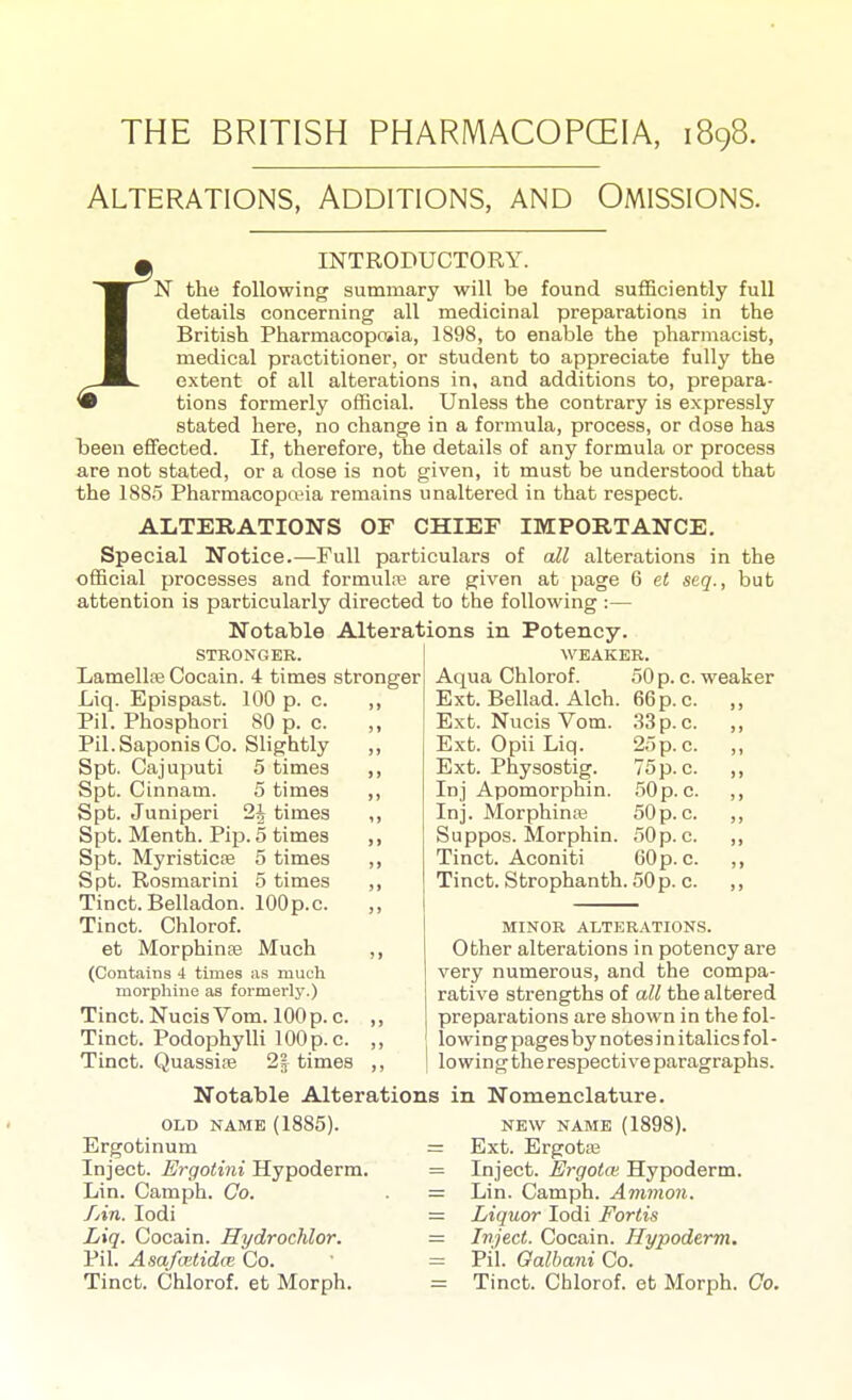 THE BRITISH PHARMACOPCEIA, 1898. Alterations, Additions, and Omissions. ^ INTRODUCTORY. ^J^^N the following summary will be found sufficiently full H details concerning all medicinal preparations in the H British Pharmacopoiia, 1898, to enable the pharmacist, H medical practitioner, or student to appreciate fully the ^JL^ extent of all alterations in, and additions to, prepara- • tions formerly official. Unless the contrary is expressly stated here, no change in a formula, process, or dose has been effected. If, therefore, the details of any formula or process are not stated, or a dose is not given, it must be understood that the 1885 Pharmacopa?ia remains unaltered in that respect. ALTERATIONS OF CHIEF IMPORTANCE. Special Notice.—Full particulars of all alterations in the official processes and formulre are given at page 6 el scq., but attention is particularly directed to the following :— Notable Alterations in Potency. STRONGER. LamellfeCocain. 4 times stronger Liq. Epispast. 100 p. c. ,, Pil. Phosphori 80 p. c. ,, Pil.SaponisCo. Slightly ,, Spt. Cajuputi 5 times ,, Spt. Cinnam. 5 times ,, Spt. Juniperi 2| times ,, Spt. Menth. Pip. 5 times ,, Spt. MyristicEe 5 times ,, Spt. Rosmarini 5 times ,, Tinct. Belladon. lOOp.c. Tinct. Chlorof. et Morphinse Much ,, (Contains 4 times as much morphine as formerly.) Tinct. Nucis Vom. 100 p. c. ,, Tinct. Podophylli lOOp.c. ,, Tinct. Quassife 2| times ,, Notable Alterations OLD NAME (1885). Ergotinum =: Inject. Ergotini Hypoderm. = Lin. Camph. Co. = /An. lodi = Liq. Cocain. Hydrochlor. — Pil. Asafoitidte Co. ' = Tinct. Chlorof. et Morph. = WEAKER. Aqua Chlorof. Ext. Bellad. Alch. Ext. Nvicis Vom. Ext. Opii Liq. Ext. Physostig. Inj Apomorphin. Inj. Morphinse Suppos. Morphin. Tinct. Aconiti Tinct. Strophanth. 50 p. c. 50 p. c. weaker 66 p. c. 33 p. c. 25 p. c. 75 p. c. 50 p. c. 50 p. c. .50 p. c. 60 p. c. MINOR ALTERATIONS. Other alterations in potency are very numerous, and the compa- rative strengths of all the altered preparations are shown in the fol- lowing pages by notes i n italics fol- lowing the respective paragraphs. in Nomenclature. NEW NAME (1898). Ext. Ergotse Inject. ErgotcE Hypoderm. Lin. Camph. Amnion. Liquor lodi Fortis Inject. Cocain. Hypoderm. Pil. Oalhani Co. Tinct. Chlorof. et Morph. Co.