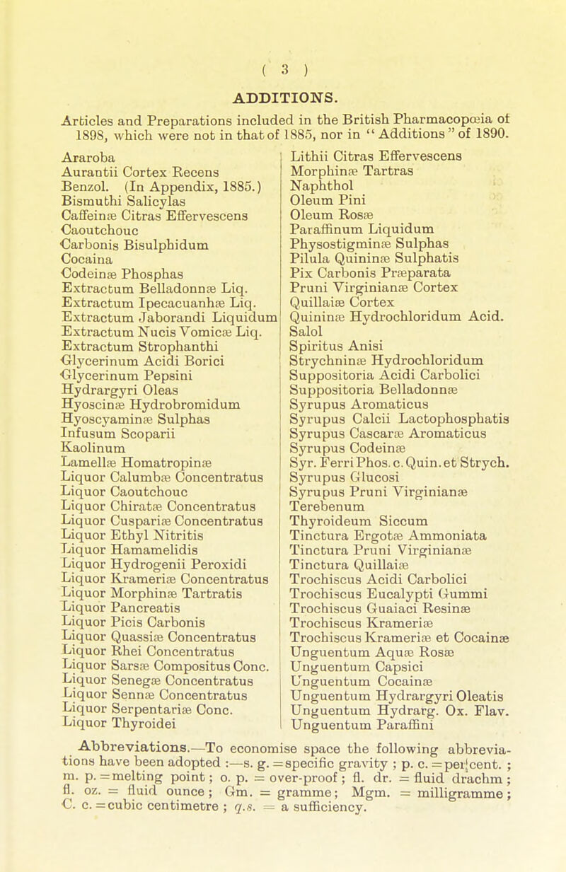 ADDITIONS. Articles and Preparations included in the British Pharmacopoeia ot 1898, which were not in that of 1885, nor in Additions of 1890. Araroba Aurantii Cortex Recens Benzol. (In Appendix, 1885.) Bismuthi Salicylas Caffeinte Citras Efifervescens Caoutchouc Carbonis Bisulphidum Cocaina Codeinse Phosphas Extractum Belladonnse Liq. Extractum Ipecacuanhse Liq. Extractum Jaborandi Liquidum Extractum Nucis VomiciB Liq. Extractum Strophanthi ■Glycerinum Acidi Borici Olycerinum Pepsini Hydrargyri Oleas Hyoscina3 Hydrobromidum Hyoscyaminae Sulphas Infusum Scoparii Kaolinum Lamellffi Homatropinas Liquor Calumbaj Concentratus Liquor Caoutchouc Liquor Chiratte Concentratus Liquor CusparifB Concentratus Liquor Ethyl Nitritis Liquor Hamamelidis Liquor Hydrogenii Peroxidi Liquor Kjamerice Concentratus Liquor Morphinte Tartratis Liquor Pancreatis Liquor Picis Carbonis Liquor Quassite Concentratus Liquor Rhei Concentratus Liquor Sarste Compositus Cone. Liquor Senegae Concentratus Liquor Sennas Concentratus Liquor SerpentarisB Cone. Liquor Thyroidei Lithii Citras E£fervescens Morphinte Tartras Naphthol Oleum Pini Oleum Rosas Paraffinum Liquidum Physostigminffi Sulphas Pilula Quininpe Sulphatis Pix Carbonis Prfeparata Pruni Virginianse Cortex QuillaisB Cortex Quininte Hydrochloridum Acid. Salol Spiritus Anisi Strychninas Hydrochloridum Suppositoria Acidi Carbolici Suppositoria Belladonnas Syrupus Aromaticus Syrupus Calcii Lactophosphatis Syrupus Cascarae Aromaticus Syrupus Codeine Syr. PerriPhos. c.Quin.et Strych. Syrupus Glucosi Syrupus Pruni Virginianae Terebenum Thyroideum Siccum Tinctura Ergotas Ammoniata Tinctura Pruni Virginianae Tinctura Quillaiae Trochiscus Acidi Carbolici Trochiscus Eucalypti Cummi Trochiscus Guaiaci Resinse Trochiscus Kramerias Trochiscus Krameriis et Cocainae Unguentum Aqute Rosae Unguentum Capsici Unguentum Cocainae Unguentum Hydrargyri Oleatis Unguentum Hydrarg. Ox. Flav. Unguentum Paraffini Abbreviations.—To economise space the following abbrevia- tions have been adopted :—s. g. = specific gravity ; p. c. =pei[cent. ; m. p. =melting point; o. p. = over-proof; fl. dr. = fluid drachm; fl. oz. = fluid ounce; Gm. = gramme; Mgm. =: milligramme; C c. =cubic centimetre ; q.s. =^ a sufiiciency.