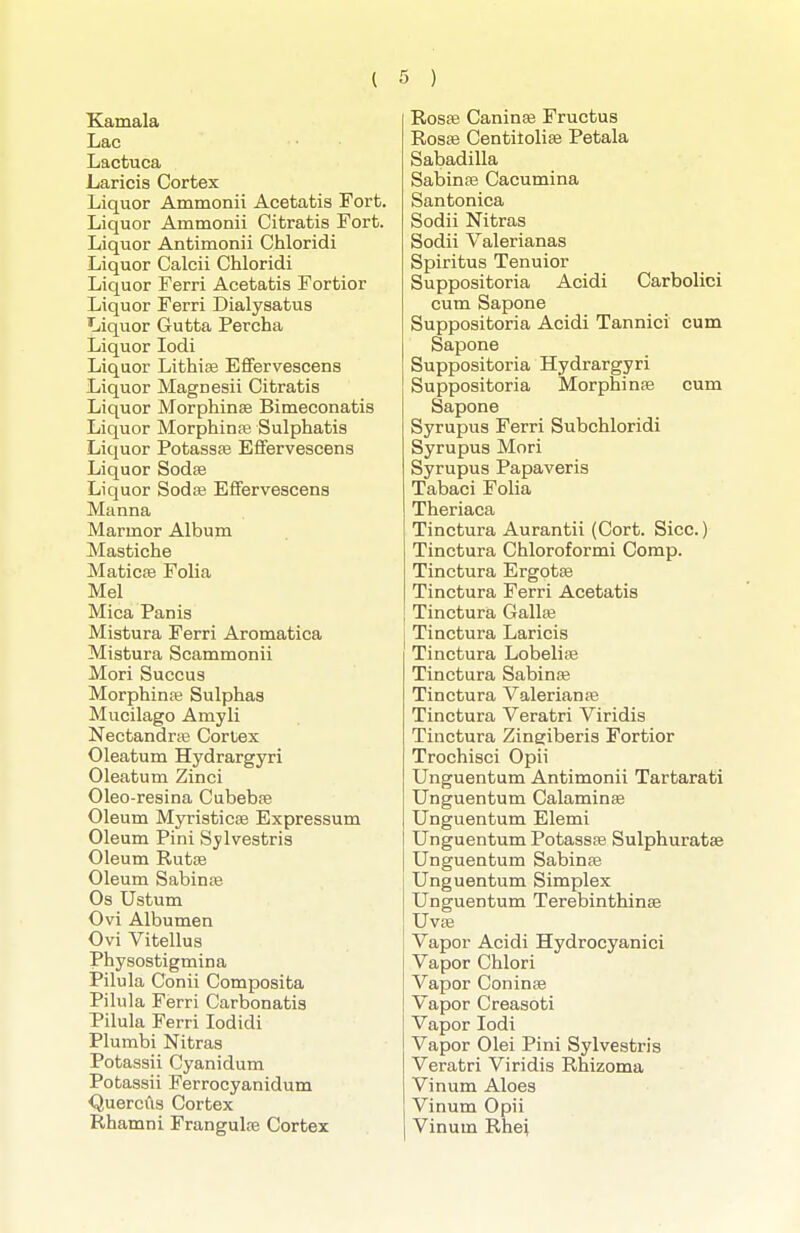 Xamala Lac Lactuca Laricis Cortex Liquor Ammonii Acetatis Fort. Liquor Ammonii Citratis Fort. Liquor Antimonii Chloridi Liquor Calcii Chloridi Liquor Ferri Acetatis Fortior Liquor Ferri Dialysatus Liquor Gutta Percha Liquor lodi Liquor Lithise Effervescens Liquor Magnesii Citratis Liquor Morphinse Bimeconatis Liquor Morphinfe Sulphatis Liquor Potassfe Efifervescens Liquor Sodse Liquor Sodce Effervescens Manna Marmor Album Mastiche Maticse Folia Mel Mica Panis Mistura Ferri Aromatica Mistura Scammonii Mori Succus Morphinse Sulphas Mucilago Amyli Nectandrffi Cortex Oleatum Hydrargyri Oleatum Zinci Oleo-resina CubebaB Oleum Myristicse Expressum Oleum Pini Sylvestris Oleum Rutse Oleum Sabinte Os Ustum Ovi Albumen Ovi Vitellus Physostigmina Pilula Conii Composita Pilula Ferri Carbonatis Pilula Ferri lodidi Plumbi Nitras Potassii Cyanidum Potassii Ferrocyanidum <Juercus Cortex Rhamni Frangulce Cortex Rosa3 Caninse Fructus RosEe Centilolife Petala Sabadilla Sabinte Cacumina Santonica Sodii Nitras Sodii Valerianas Spiritus Tenuior Suppositoria Acidi Carbolici cum Sapone Suppositoria Acidi Tannici cum Sapone Suppositoria Hydrargyri Suppositoria Morphinse cum Sapone Syrupus Ferri Subchloridi Syrupus Mori Syrupus Papaveris Tabaci Folia Theriaca Tinctura Aurantii (Cort. Sice.) Tinctura Chloroformi Comp. Tinctura Ergotte Tinctura Ferri Acetatis Tinctura Gallse Tinctura Laricis Tinctura Lobelias Tinctura Sabinse Tinctura Valerian se Tinctura Veratri Viridis Tinctura Zingiberis Fortior Trochisci Opii Unguentum Antimonii Tartarati Unguentum Calaminse Unguentum Elemi Unguentum Potassse Sulphuratse Unguentum Sabinte Unguentum Simplex Unguentum Terebinthinse Uv£e Vapor Acidi Hydrocyanici Vapor Chlori Vapor Coninse Vapor Creasoti Vapor lodi Vapor Olei Pini Sylvestris Veratri Viridis Rhizoma Vinum Aloes Vinum Opii Vinum Rhei
