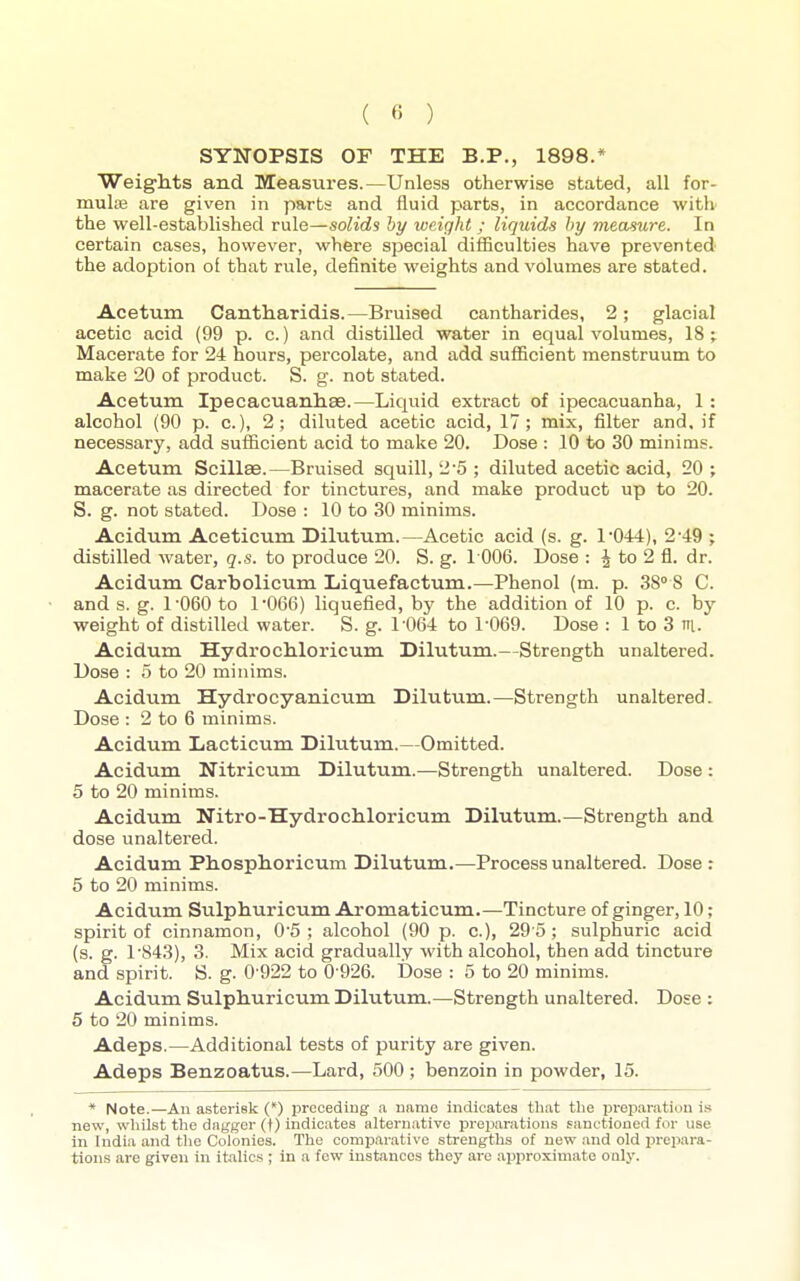 ( « ) SYNOPSIS or THE B.P., 1898.* Weights and Measures.—Unless otherwise stated, all for- muliB are given in parts and fluid parts, in accordance witlv the well-established rule—solids by weight ; liquids hy measure. In certain cases, however, where special difficulties have prevented the adoption of that rule, definite weights and volumes are stated. Acetum Cantliaridis.—Bruised cantharides, 2; glacial acetic acid (99 p. c.) and distilled water in equal volumes, 18; Macerate for 24 hours, percolate, and add sufficient menstruum to make 20 of product. S. g. not stated. Acetum Ipecacuanliae.—Liquid extract of ipecacuanha, 1 : alcohol (90 p. c.), 2; diluted acetic acid, 17; mix, filter and, if necessary, add sufficient acid to make 20. Dose : 10 to 30 minims. Acetum Scillse.—Bruised squill, 2-5 ; diluted acetic acid, 20 ; macerate as directed for tinctures, and make product up to 20. S. g. not stated. Dose : 10 to 30 minims. Acidum Aceticum Dilutum.—Acetic acid (s. g. 1'044), 2*49 ; distilled water, q.s. to produce 20. S. g. 1006. Dose : J to 2 fl. dr. Acidum Carbolicum Liquefactum.—Phenol (m. p. 38° 8 C. and s. g. 1'060 to 1'066) liquefied, by the addition of 10 p. c. by weight of distilled water. S. g. 1 064 to 1-069. Dose : 1 to 3 n. Acidum HydrocMoricum Dilutum.—Strength unaltered. Dose : 5 to 20 minims. Acidum Hydrocyanicum Dilutum.—Strength unaltered. Dose : 2 to 6 minims. Acidum Lacticum Dilutum.—Omitted. Acidum Nitricum Dilutum.—Strength unaltered. Dose : 5 to 20 minims. Acidum Nitro-Hydrochloricum Dilutum.—Strength and dose unaltered. Acidum Phosphoricum Dilutum.—Process unaltered. Dose : 5 to 20 minims. Acidum Sulphuricum Ai-omaticum.—Tincture of ginger, 10; spirit of cinnamon, 0'5 ; alcohol (90 p. c), 29 0; sulphuric acid (s. g. 1'843), 3. Mix acid gradually with alcohol, then add tincture and spirit. S. g. 0-922 to 0 926. Dose : 5 to 20 minims. Acidum Sulphuricum Dilutum.—Strength unaltered. Dose : 5 to 20 minims. Adeps.—Additional tests of purity are given. Adeps Benzoatus.—Lard, 500 ; benzoin in powder, 15. * Note.—An asterisk (*) preceding .a ndme indicates tliat the preparation is new, whilst the da^fger (t) indicates alternative preijarations sanctioned for use in India and the Colonies. The comparative strengths of new and old jjrepara- tions are given in italics ; in a few instances they are approximate ooly.