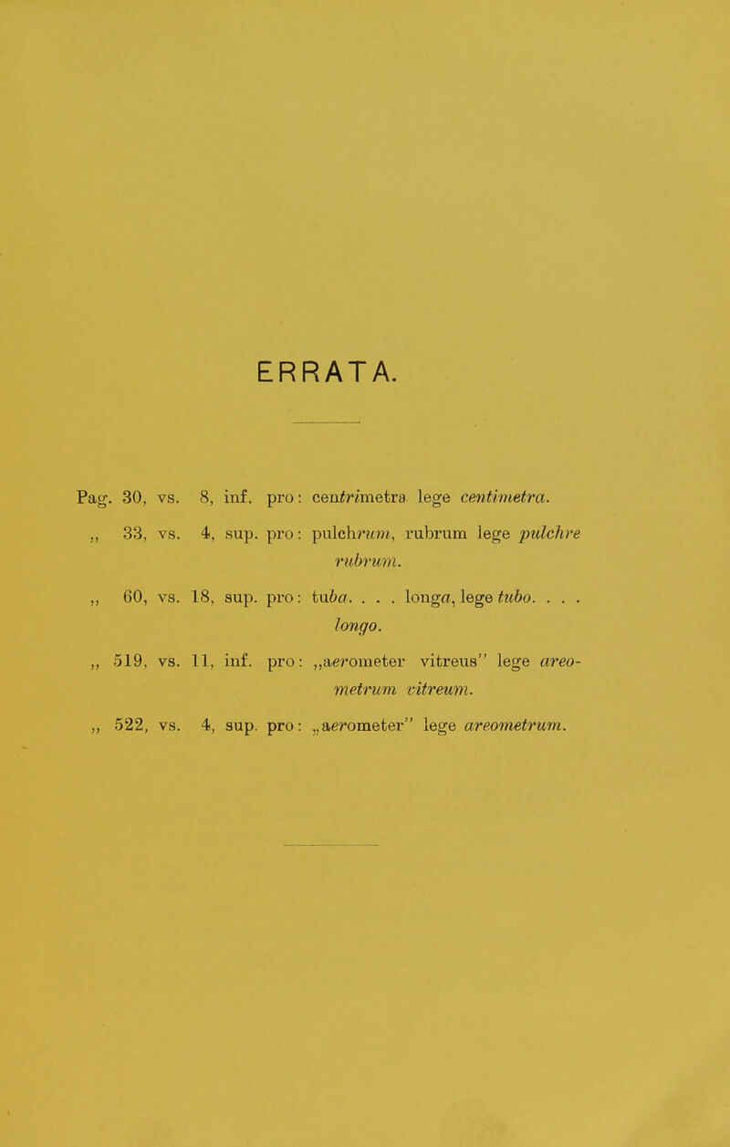 ERRATA. . 30, vs. 8, inf. pro: ceu^T^mietra lege centimetra. 33, vs. 4, sup. pro: pnlchrum, rubrum lege pulclire rubrum. 60, vs. 18, sup. pro: tu6a. . . . longa, lege tuho. . . . longo. 519, vs. 11, iuf. pro: ,,aerometer vitreus lege areo- metrum vitreum.