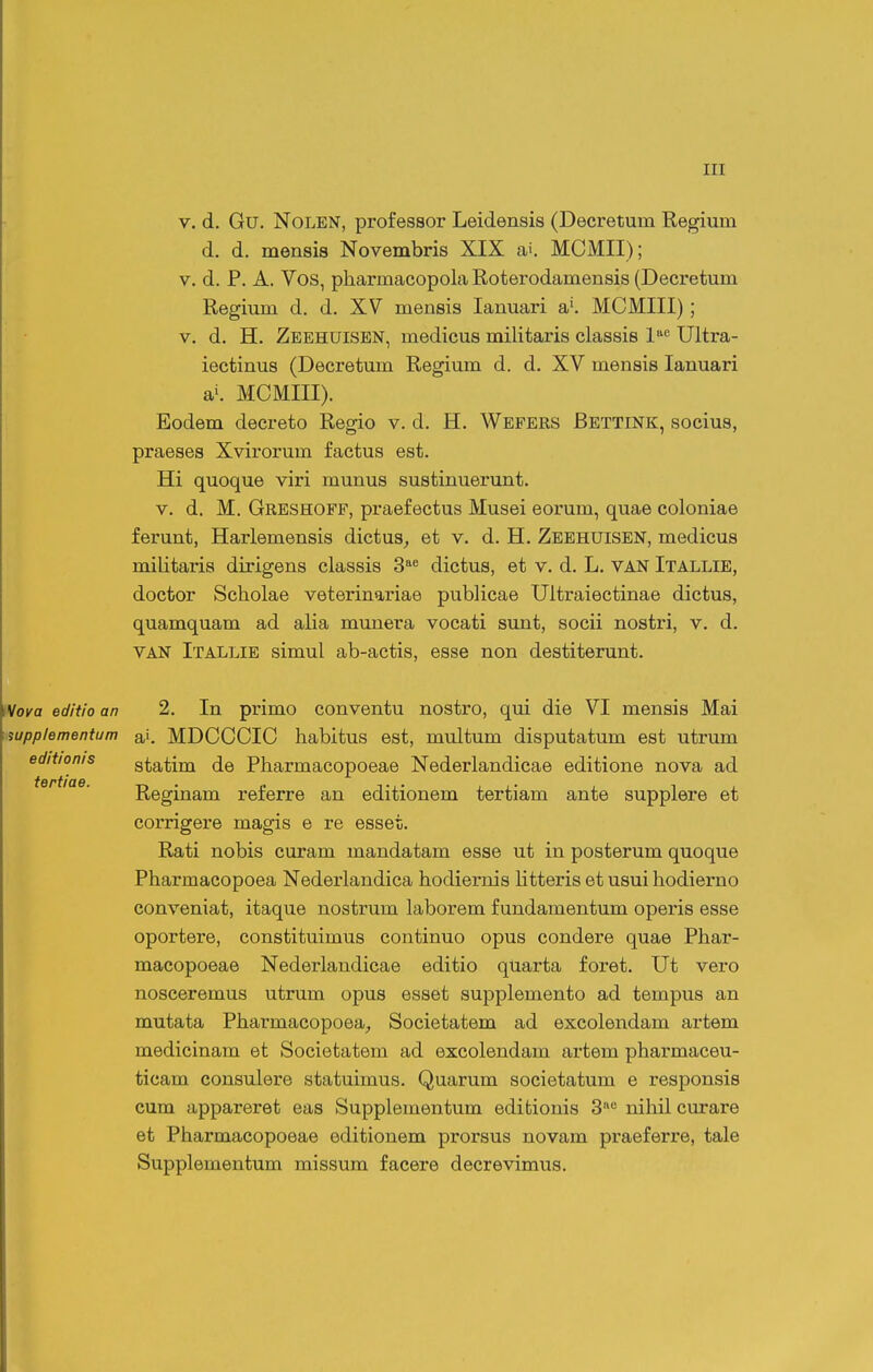 V. d. Gu. NoLEN, professor Leidensis (Decretum Kegium d. d. mensis Novembris XIX ai. MCMII); V. d. P. A. Vos, pharmacopola Roterodamensis (Decretum Regium d. d. XV mensis lanuari a'. MCMIII); V. d. H. Zeehuisen, medicus militaris classis 1« Ultra- iectinus (Decretum Regium d. d. XV mensis lanuari ai. MCMIII). Eodem decreto Regio v. d. H. Wefers Bettink, socius, praeses Xvirorum factus est. Hi quoque viri munus sustinuerunt. V. d. M. Greshoff, praefectus Musei eorum, quae coloniae ferunt, Harlemensis dictus^ et v. d. H. Zeehuisen, medicus militaris dirigens classis 3 dictus, et v. d. L. van Itallie, doctor Scholae veterinariae publicae Ultraiectinae dictus, quamquam ad alia munera vocati sunt, socii nostri, v. d. VAN Itallie simul ab-actis, esse non destiterunt. 2. In primo conventu nostro, qui die VI mensis Mai ai. MDCCCIC habitus est, multum disputatum est utrum statim de Pharmacopoeae Nederlandicae editione nova ad Reginam referre an editionem tertiam ante supplere et corrigere magis e re esset. Rati nobis curam mandatam esse ut in posterum quoque Pharmacopoea Nederlandica hodiernis htteris et usui hodierno conveniat, itaque nostrum laborem f undamentum operis esse oportere, constituimus continuo opus condere quae Phar- macopoeae Nederlandicae editio quarta foret. Ut vero nosceremus utrum opus esset supplemento ad tempus an mutata Pharmacopoea^ Societatem ad excolendam artem medicinam et Societatem ad excolendam artem pharmaceu- ticam consulere statuimus. Quarum societatum e responsis cum appareret eas Supplementum editionis 3'^ nihil curare et Pharmacopoeae editionem prorsus novam praeferre, tale Supplementum missum facere decrevimus.