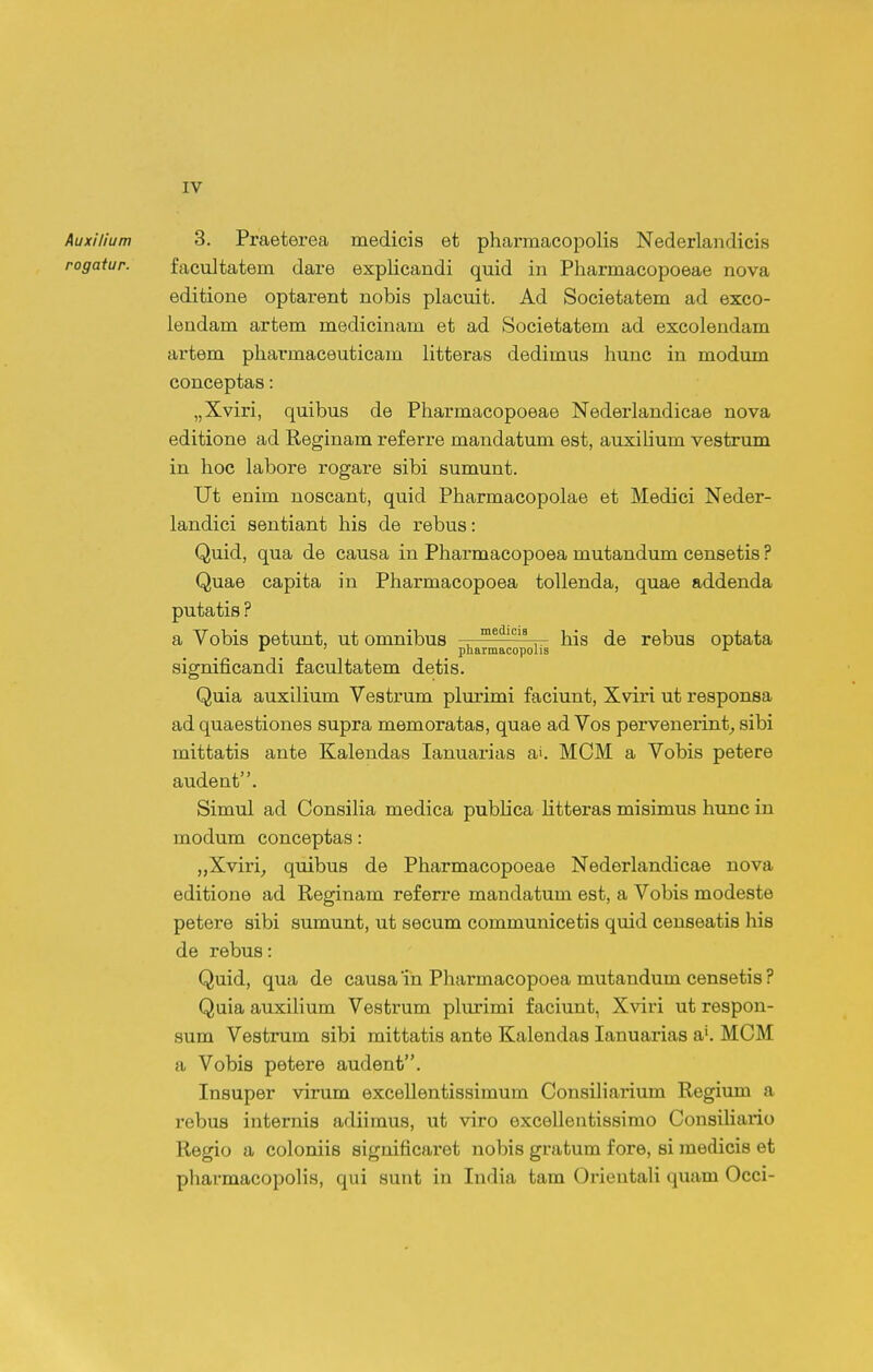 Auxilium 3. Praeterea medicis et pharmacopolis Nederlandicis rogatur. facultatem dare explicandi quid in Pharmacopoeae nova editione optarent nobis placuit. Ad Societatem ad exco- leadam artem medicinam et ad Societatem ad excolendam artem phai'maceuticam litteras dedimus hunc in modum conceptas: „Xviri, quibus de Pharmacopoeae Nederlandicae nova editione ad Reginam referre mandatum est, auxilium vestrum in hoc labore rogare sibi sumunt. Ut enim noscant, quid Pharmacopolae et Medici Neder- landici sentiant his de rebus: Quid, qua de causa in Pharmacopoea mutandum censetis ? Quae capita in Pharmacopoea tollenda, quae addenda putatis ? a Vobis petunt, ut omnibus . his de rebus optata significandi facultatem detis. Quia auxilium Vestrum plm-imi faciunt, Xviri ut responsa ad quaestiones supra memoratas, quae ad Vos pervenerint^ sibi mittatis ante Kalendas lanuarias a'. MOM a Vobis petere audent. Simul ad ConsiHa medica publica litteras misimus hunc in modum conceptas: „Xviri^ quibus de Pharmacopoeae Nederlandicae nova editione ad Reginam ref erre mandatum est, a Vobis modeste petere sibi sumunt, ut secum communicetis quid eenseatis liis de rebus: Quid, qua de causa'in Pharmacopoea mutandum censetis? Quia auxihum Vestrum plurimi faciunt, Xviri ut respon- sum Vestrum sibi mittatis ante Kalendas lanuarias a. MCM a Vobis petere audenfc. Insuper virum excellentissimum Consiliaiium Regium a rebus internis adiimus, ut viro excellentissimo ConsiUario Regio a coloniis significaret nobis gratum fore, si medicis et pharmacopolis, qui sunt in India tam Orieutali quam Occi-