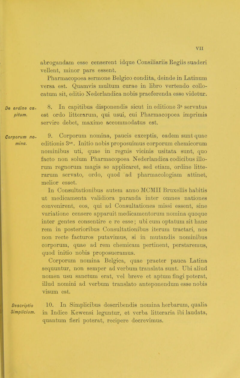 abrogandam esse censerent idque Consiliariis Regiis suaderi vellent, minor pars essent. Pharmacopoea sermone Belgico condita, deinde in Latinum versa est. Quamvis multum ciirae in libro vertendo collo- catum sit, editio Nederlandica nobis praef erenda esse videtur. De ordine ca- 8. In capitibus disponendis sicut in editione 3 servatus pitum. est ordo litterarum, qui usui, cui Pharmacopoea imprimis servire debet, maxime accommodatus est. Corporum no- 9- Corporum nomina, paucis exceptis, eadem sunt quae mina. editionis 3«. Initio nobis proposuimus corporum chemicorum nominibus uti, quae in regnis vicinis usitata sunt, quo facto non solum Pharmacopoea Nederlandica codicibus illo- rum regnorum magis se applicaret, sed etiam, ordine htte- rarum servato, ordo, quod ad pharmacologiam attinet, melior esset, In Consultationibus autem anno MCMII BruxelHs habitis ut medicamenta validiora paranda inter omnes nationes convenirent, eos, qui ad Consultationes missi essent, sine variatione censere apparuit medicamentorum nomina quoque inter gentes consentire e re esse ; ubi cum optatum sit hanc rem in posterioribus Consultationibus iterum tractari, nos non recte facturos putavimus, si in mutandis nominibus corporum, quae ad rem chemicam pertinent, perstaremus, quod initio nobis proposueramus. Corporum nomina Belgica, quae praeter pauca Latina sequuntur, non semper ad verbum translata sunt. Ubi aliud nomen usu sanctum erat, vel breve et aptum fingi poterat, illud nomini ad verbum translato anteponendum esse nobis visum est. Descriptio 10. In Simplicibus describendis nomina herbarum, qualia Simplicium. in Indice Kewensi leguntur, et verba litteraria ibi laudata, quantum fieri poterat, recipere decrevimus.