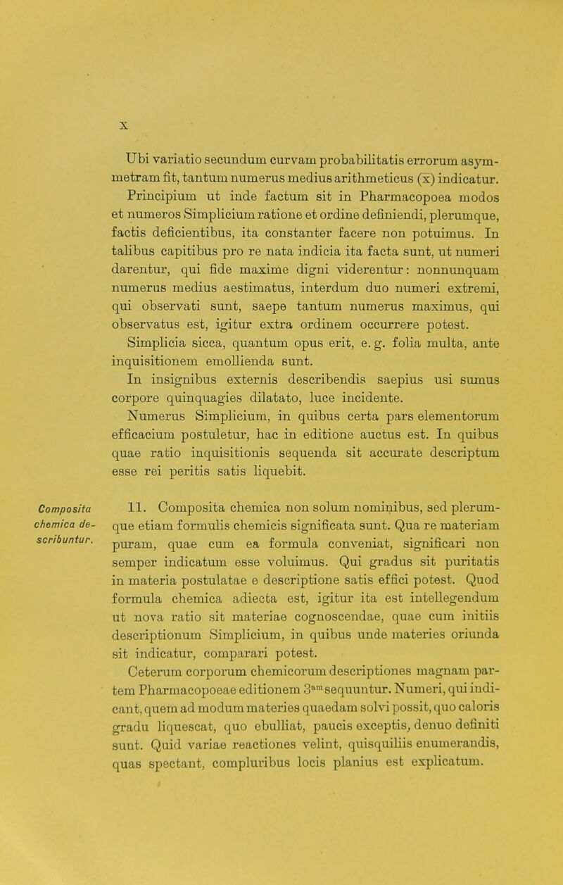 Ubi variatio secundum curvam probabilitatis errorum asym- metram fit, tantum numerus medius arithmeticus (x) indicatur. Principium ut inde factum sit in Pharmacopoea modos et numeros Simplicium ratione et ordine definiendi, plerumque, factis deficientibus, ita constanter facere non potuimus. In talibus capitibus pro re nata indicia ita facta sunt, ut niuneri darentur, qui fide maxime digni viderentur: nonnunquam nimierus medius aestimatus, interdum duo numeri extremi, qui observati sunt, saepe tantum numerus maximus, qui observatus est, igitur extra ordinem occurrere potest. Simplicia sicca, quantum opus erit, e. g. folia multa, ante inquisitionem emollienda sunt. In insignibus externis describendis saepius usi sumus corpore quinquagies dilatato, luce incidente. Numerus SimpHcium, in quibus certa pars elementorum efficacium postuletur, hac in editione auctus est. In quibus quae ratio inquisitionis sequenda sit accurate descriptum 6888 rei peritis satis liquebit. Composita 11. Composita chemica non solum nominibus, sed plerum- chemica de- que etiam f ormulis chemicis significata sunt. Qua re materiam scribuntur. puram, quae cum ea formula conveniat, significari non semper indicatum esse voluimus. Qui gradus sit puritatis in materia postulatae e descriptione satis effici potest. Quod formula chemica adiecta est, igitur ita est intellegendum ut nova ratio sit materiae cognoscendae, quae cum initiis descriptionum Simplicium, in quibus unde materies oriunda sit indicatur, comparari potest. Ceterum corporum chemicorum descriptiones maguam par- tem Pharmacopoeae editionem 3 sequuntm:. Numeri, qui indi- cant, quem ad modum materies quaedam solvi possit, quo caloris gradu liquescat, quo ebulHat, paucis exceptis^ deuuo definiti sunt. Quid variae reactiones veHnt, quisquiHis euumeraudis, quas spectant, compluribus locis planius est expHcatum.