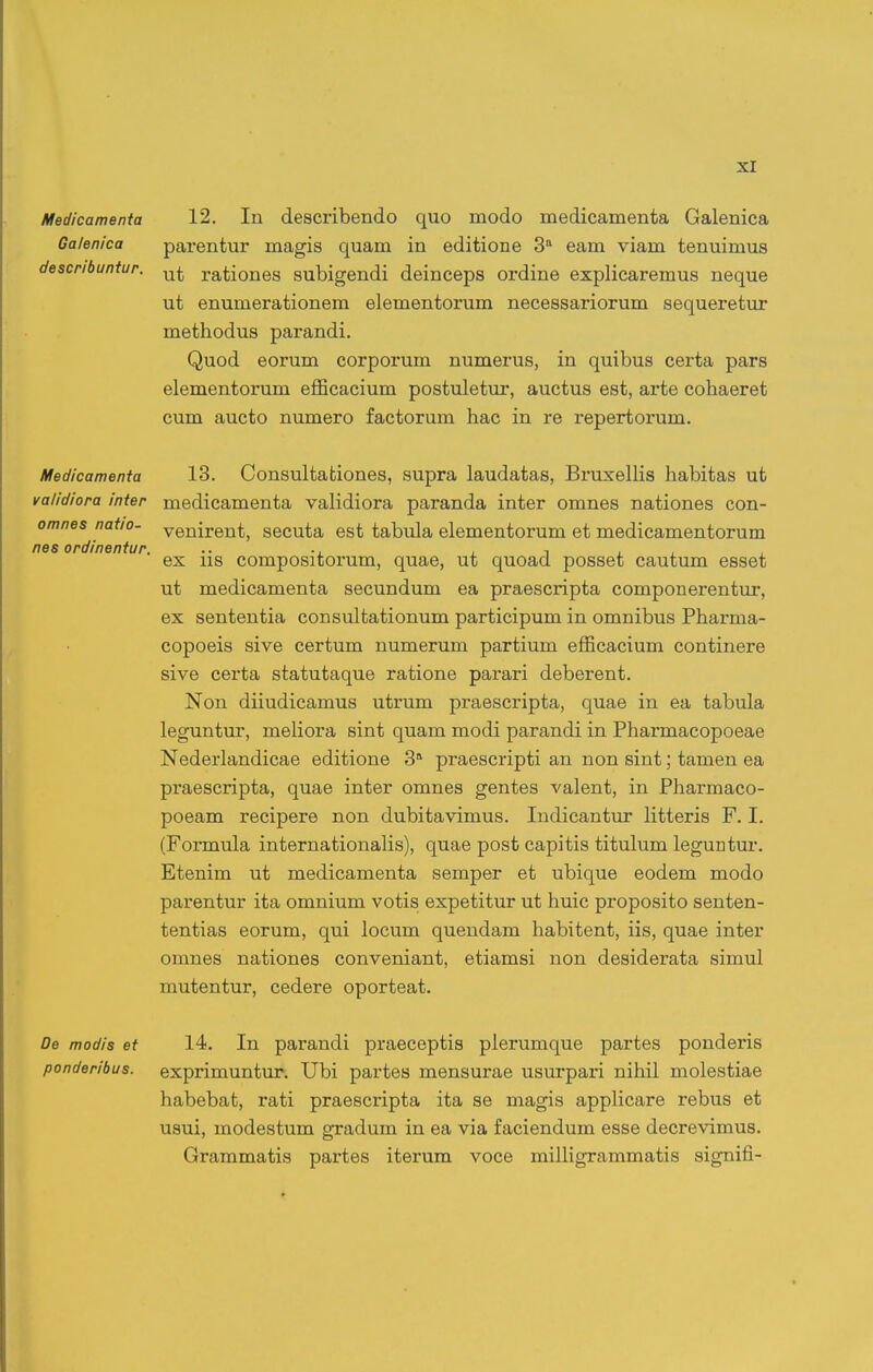 omnes natio nes ordineniur. Medicamenta 12. In describendo quo modo medicamenta Galenica Galenica pai-entur magis quam in editione 3'' eam viam tenuimus describuntur. rationes subigendi deinceps ordine explicaremus neque ut enumerationem elementorum necessariorum sequeretur methodus parandi. Quod eorum corporum numerus, in quibus certa pars elementorum efficacium postuletur, auctus est, arte cohaeret cum aucto numero factorum hac in re repertorum. Medicamenta 13. Consultafciones, supra laudatas, BruxelHs habitas ufc validiora inter medicamenta validiora paranda inter omnes nationes con- venirent, secuta est tabula elementorum et medicamentorum ex iis compositorum, quae, ut quoad posset cautum esset ut medicamenta secundum ea praescripta componerentur, ex sententia consulfcationum participum in omnibus Pharma- copoeis sive certum numerum partium efficacium continere sive certa statutaque ratione parari deberent. Non diiudicamus utrum praescripta, quae in ea tabula leguntur, meUora sint quam modi parandi in Pharmacopoeae Nederlandicae editione 3 praescripti an non sint; tamen ea praescripta, quae inter omnes gentes valent, in Pharmaco- poeam recipere non dubitavimus. Indicantur litteris F. I. (Formula internationalis), quae post capitis titulum leguntur. Etenim ut medicamenta semper et ubique eodem modo parentur ita omnium votis expetitiir ut huic proposito senten- tentias eorum, qui locum quendam habitent, iis, quae inter oranes nationes conveniant, etiamsi non desiderata simul mutentur, cedere oporteat. De modis et 14. In parandi praeceptis pierumque partes ponderis ponderibus. exprimuntur. Ubi partes mensurae usurpai'i nihil molestiae habebafc, rafci praescripta ita se magis apphcare rebus et usui, modestum gradum in ea via faciendum esse decrevimus. Grammatis partes iterum voce milHgrammatis signifi-