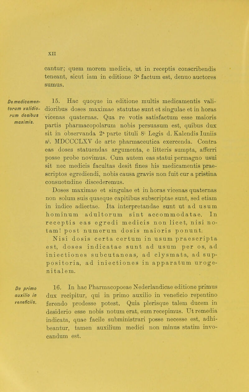 cantur; quem morem medicis, ut in receptis conscribendis teneant, sicut iam in editione 3 factum est, denuo auctores sumus. rum dosibus maximis. Demedicamen- 15. Hac quoque in editione multis medicamentis vali- torum validio- dioribus doses maximae statutae sunt et singulae et in horas vicenas quaternas. Qua re votis satisfactum esse maioris partis pharmacopolarum nobis persuasum est, quibus dux sit in observanda 2^ parte tituli 8' Legis d. Kalendis luniis MDCCCLXV de arte pharmaceutica exercenda. Contra eas doses statuendas argumenta, e litteris sumpta, afferri posse probe novimus. Cum autem eas statui permagno usui sit nec medicis facultas desit fines his medicamentis prae- scriptos egrediendi, nobis causa gravis non fuit cur a pristina consuetudine discederemus. Doses maximae et singulae et in horas vicenas quaternas non solum suis quaeque capitibus subscriptae sunt, sed etiam in indice adiectae. Ita interpretandae sunt ut ad usum hominum adultorum sint accommodatae. In receptis eas egredi medicis non licet, nisi no- tam! post numerum dosis maioris ponunt. Nisi dosis certa certum in usum praescripta est, doses indicatae sunt ad usum per os, ad iniectiones subcutaneas^ ad clysmata, ad sup- positoria, ad iniectiones in apparatum uroge- nitalem. De primo auxilio in veneHciis. 16. In hac Pharmacopoeae Nederlandicae editione primus dux recipitur, qui in primo auxilio in veneficio repentino ferendo prodesse potest. Quia plerisque talem ducem in desiderio esse nobis notum erat, eum recepimus. Ut remedia indicafca, quae facile subministrari posse necesse est, adhi- beantur, tamen auxihum medici non minus statim invo- candum est.