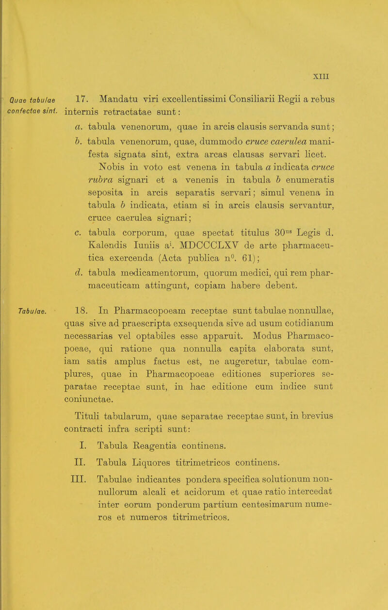 Quae tabu/ae 17. Mandatu viri excellentiBsimi Consiliarii Regii a rebus confectae sini. intemis retractatae sunt: a. tabula venenorum, quae in arcis clausis servanda sunt; b. tabula venenorum, quae, dummodo cruce caerulea mani- festa signata sint, extra arcas clausas servari licet. Nobis in voto est venena in tabula a indicata cruce rubra signari et a venenis in tabula b enumeratis seposita in arcis separatis servari; simul venena in tabula b indicata, etiam si in arcis clausis servantur, cruce caerulea signari; c. tabula corporum, quae spectat titulus 30^ Legis d. Kalendis luniis a'. MDCCCLXV de arte pharmaceu- tica exercenda (Acta publica n°. 61); d. tabula medicamentorum, quorum medici, qui rem phar- maceuticam attingunt, copiam habere debent. Tabulae. 18. In Pharmacopoeam receptae sunt tabulae nonnullae, quas sive ad praescripta exsequenda sive ad usum cotidianum necessarias vel optabiles esse apparuit. Modus Pharmaco- poeae, qui ratione qua nonnuUa capita elaborata sunt, iam satis amplus factus est, ne augeretur, tabulae com- plures, quae in Pharmacopoeae editiones superiores se- paratae receptae suut, in hac editione cum indice sunt coniunctae. Tituli tabidarum, quae separatae receptae sunt, in brevius contracti infra scripti sunt: I. Tabula Reagentia continens. II. Tabula Liquores titrimetricos continens. III. Tabulae indicantes pondera specifica solutionum non- nullorum alcali et acidorum et quae ratio intercedat inter eorum ponderum partium centesimarum nume- ros et numeros titrimetricos.