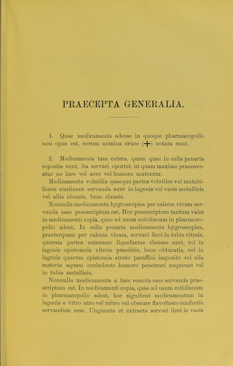 PRAECEPTA GENEKALIA. 1. Quae medicamenta adesse in quoque pharmacopolio non opus est, eorum nomina cruce (-^) notata sunt. 2. Medicamenta tam cetera, quam quae in cella penaria reposita sunt, ita servari oportet, ut quam maxime praecave- atur ne luce vel aere vel humore mutentur. Medicamenta volatilia quaeque partes volatiles vel mutabi- liores continent servanda sunt in lagenis vel vasis metallicis vel aliis idoneis, bene clausis. Nonnulla medicamenta hygroscopica per calcem vivam ser- vanda esse praescriptum est. Hoc praescriptum tantum valet in medicamenti copia, quae ad usum cotidianum in pharmoco- polio adest. In cella penaria medicamenta hygroscopica, praeterquam per calcem vivam, servari licet in tubis vitreis, quorum partes extremae liquefactae clausae sunt, vel in lagenis epistomeis vitreis praeditis, bene obturatis, vel in lagenis quarum epistoniia strato paraffini imposito vel alia materia aquam excludente humore penetrari nequeunt vel in tubis metallicis. Nonnulla medicamenta a luce remota esse servanda prae- scriptum est. In medicamenti copia, quae ad usum cotidianum in pharmacopolio adest, hoc significat medicamentum in lagenis e vitro atro vel rubro vel obscure flavofusco confectis servandum esse. Unguenta et extracta servari licet in vasis