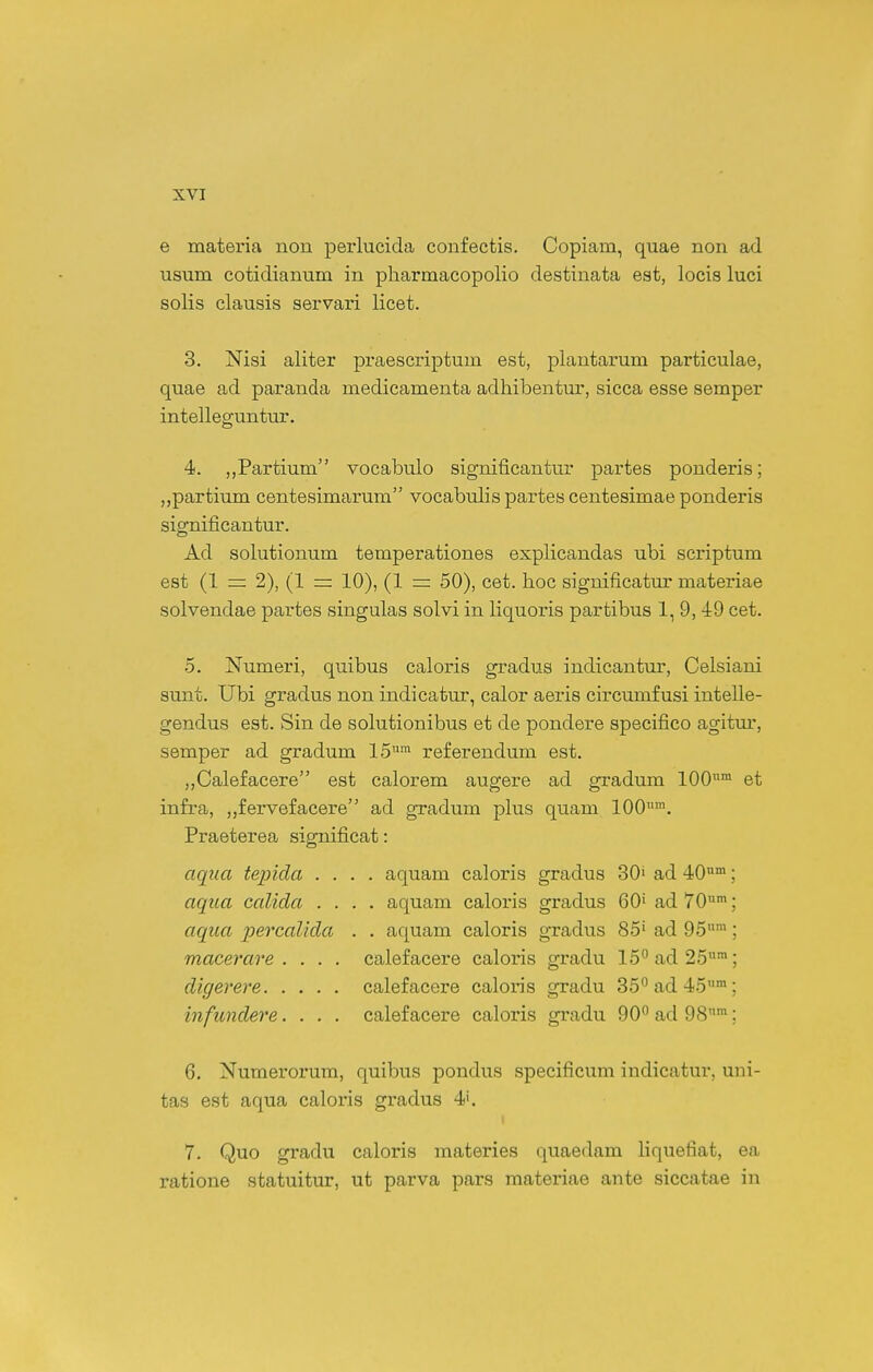 e materia nou perlucida coufectis. Copiam, quae non ad usum cotidianum in pharmacopolio destinata est, locis luci solis clausis servari licet. 3. Nisi aliter praescriptum est, plantarum particulae, quae ad paranda medicamenta adhibentm-, sicca esse semper intelleguntur. 4. jjPartium vocabulo significantur partes ponderis; „partium centesimarum vocabulis partes centesimae ponderis significantur. Ad solutionum temperationes explicandas ubi scriptum est (1 =: 2), (1 = 10), (1 rr 50), cet. hoc significatur materiae solvendae partes singulas solvi in liquoris partibus 1, 9, 49 cet. 5. Numeri, quibus caloris gradus indicantur, Celsiani sunt. Ubi gradus non indicatui-, calor aeris circumfusi intelle- gendus est. Sin de solutionibus et de pondere specifico agitm-, semper ad gradum 15 referendum est. ,,Calefacere est calorem augere ad gradura 100™ et infra, ,,fervefacere ad gradum plus quam 100™. Praeterea significat: aqua tepicla .... aquam caloris gradus 30» ad 40; aqua calida .... aquam caloris gradus 60' ad 70™; aqua percaUda . . aquam caloris gradus 85» ad 95™; macerare . . . . calefacere caloris gradu l^^^ad^^™; digerere calefacere caloris gradu S^^^ad^S™; infundere.... calefacere caloris gradu 90 ad 98™; 6. Numerorum, quibus pondus specificum indicatur, uni- tas est aqua caloris gradus 4'. 7. Quo gradu caloris materies quaedam liquefiat, ea ratione statuitur, ut parva pars materiae ante siccatae in