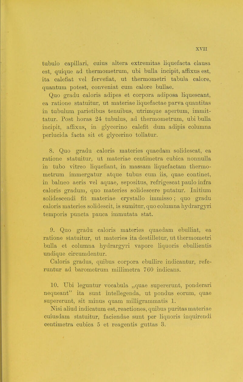 tubulo capillari, cuius altera extremitas liquefacta clausa est, quique ad tliermometrum, ubi bulla incipit, affixus est, ita calefiat vel fervefiat, ut thermometri tabula calore, quantum potest, conveniat cum calore bullae. Quo gradu caloris adipes et corpora adiposa liquescant, ea ratione statuitur, ut materiae liquefactae parva quantitas in tubulum parietibus tenuibus, utrimque apertum, immit- tatur. Post horas 24 tubulus, ad thermometrum, ubi buUa incipit, affixus, in giycerino calefit dum adipis columna perlucida facta sit et glycerino tollatur. 8. Quo gradu caloris materies quaedam solidescat, ea ratione statuitur, ut materiae centimetra cubica nonnulla in tubo vitreo liquefiant, in massam liquefactam thermo- metrum immergatur atque tubus cum iis, quae coutinet, in balneo aeris vel aquae^ sepositus, refrigescat paulo infra caloris gTadum^ quo materies solidescere putatur. Initium solidescendi fit materiae crystallo immisso ; quo gradu caloris materies solidescit, is sumitur, quo columna hydrax*gyri temporis puncta pauca immutata stat. 9. Quo gradu caloris materies quaedam ebulHat, ea ratione statuitur, ut materiea ita destilletur, ut thermometri bulla et columna hydrargj^ri vapore liquoris ebullientis undique circumdentur. Caloris gradus, quibus corpora ebuUire indicantur, refe- runtur ad barometrum millimetra 760 indicaus. 10. Ubi leguntur vocabula ,,quae supererunt, ponderari nequeant ita sunt intellegenda, ut pondus eorum, quae supererunb, sit minus quam milligrammatis 1. Nisi aliud indicatum est,reactiones, quibus puritas materiae cuiusdam statuitur, faciendae sunt per liquoris inquirendi centimetra cubica 5 et reagentis guttas 3.