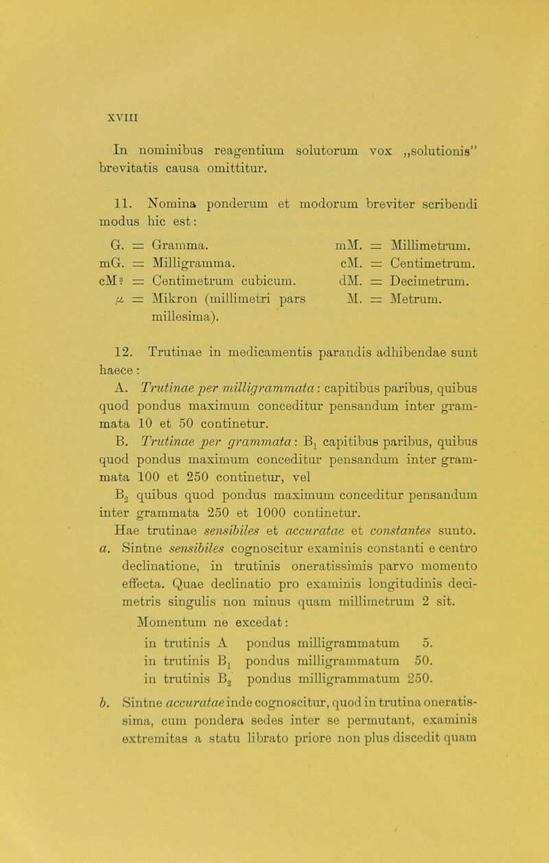 In nominibus reagentium solutorum vox ^solutionis brevitatis causa omittitur. 11. Nomina ponderum et modorum breviter scribendi modus hic est: 12. Trutinae in medicamentis parandis adhibendae sunt haece: A. Trutinae per milligrammata: capitibus paribus, quibus quod pondus maximum conceditur pensandum inter gram- mata 10 et 50 continetur. B. Trutinae per grammata : capitibus paribus, quibus quod pondus maximum conceditor pensandum inter gram- mata 100 et 250 continetur, vel Bg quibus quod pondus maximum conceditur pensandum inter grammata 250 et 1000 continetur. Hae trutinae sensibiles et accuratae et constantes sunto. a. Sintne sensibiles cognoscitur examinis constanti e centro declinatione, in trutinis oneratissimis parvo momento efFecta. Quae declinatio pro examinis lougitudiuis deci- metris singulis non minus quam millimetrum 2 sit. Momentum ne excedat: in trutinis A pondus milligrammatum 5. in trutinis B^ pondus milligrammatum 50. in trutinis Bg pondus milligrammatum 250. b. Sintne accuratae inde cognoscitur, quod in trutina oneratis- sima, cum pondera sedes inter se permutant, examinis extremitas a statu librato priore non plus discedit quam G. = Gramma. mG. = Milligramma. cM? = Centimetrum cubicum. ,6i rr Mikron (millimetri pars millesima). mM. cM. dM. M. Millimetrmn. Centimetrum. Decimetrum. Metrum.